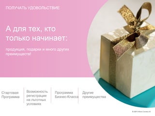 А для тех, кто
только начинает:
продукция, подарки и много других
преимуществ!
Стартовая
Программа
Возможность
регистрации
на льготных
условиях
Программа
Бизнес-Класса
Другие
преимущества
ПОЛУЧАТЬ УДОВОЛЬСТВИЕ
 