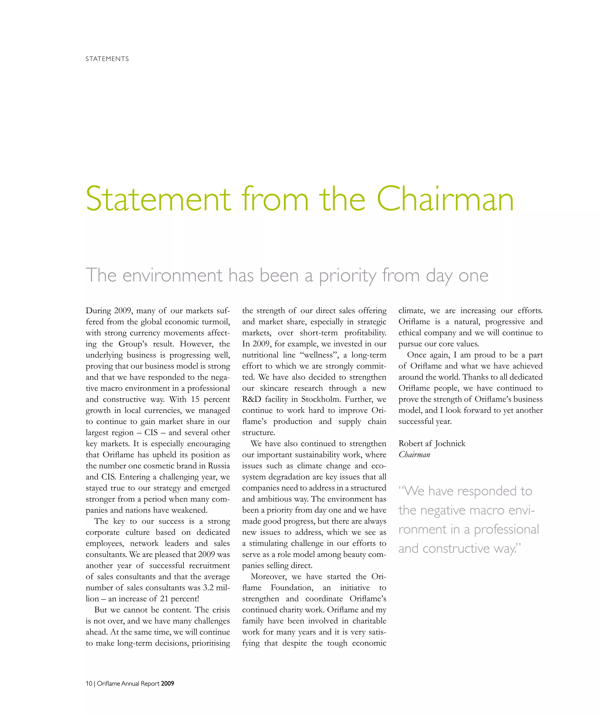 10 | Oriflame Annual Report 200910 | Oriflame Annual Report 2009
STATEMENTS
Statement from the Chairman
During 2009, many of our markets suf-
fered from the global economic turmoil,
with strong currency movements affect-
ing the Group’s result. However, the
underlying business is progressing well,
proving that our business model is strong
and that we have responded to the nega-
tive macro environment in a professional
and constructive way. With 15 percent
growth in local currencies, we managed
to continue to gain market share in our
largest region – CIS – and several other
key markets. It is especially encouraging
that Oriflame has upheld its position as
the number one cosmetic brand in Russia
and CIS. Entering a challenging year, we
stayed true to our strategy and emerged
stronger from a period when many com-
panies and nations have weakened.
The key to our success is a strong
corporate culture based on dedicated
employees, network leaders and sales
consultants. We are pleased that 2009 was
another year of successful recruitment
of sales consultants and that the average
number of sales consultants was 3.2 mil-
lion – an increase of 21 percent!
But we cannot be content. The crisis
is not over, and we have many challenges
ahead. At the same time, we will continue
to make long-term decisions, prioritising
the strength of our direct sales offering
and market share, especially in strategic
markets, over short-term profitability.
In 2009, for example, we invested in our
nutritional line “wellness”, a long-term
effort to which we are strongly commit-
ted. We have also decided to strengthen
our skincare research through a new
RD facility in Stockholm. Further, we
continue to work hard to improve Ori-
flame’s production and supply chain
structure.
We have also continued to strengthen
our important sustainability work, where
issues such as climate change and eco-
system degradation are key issues that all
companies need to address in a structured
and ambitious way. The environment has
been a priority from day one and we have
made good progress, but there are always
new issues to address, which we see as
a stimulating challenge in our efforts to
serve as a role model among beauty com-
panies selling direct.
Moreover, we have started the Ori-
flame Foundation, an initiative to
strengthen and coordinate Oriflame’s
continued charity work. Oriflame and my
family have been involved in charitable
work for many years and it is very satis-
fying that despite the tough economic
climate, we are increasing our efforts.
Oriflame is a natural, progressive and
ethical company and we will continue to
pursue our core values.
Once again, I am proud to be a part
of Oriflame and what we have achieved
around the world. Thanks to all dedicated
Oriflame people, we have continued to
prove the strength of Oriflame’s business
model, and I look forward to yet another
successful year.
Robert af Jochnick
Chairman
The environment has been a priority from day one
“We have responded to
the negative macro envi-
ronment in a professional
and constructive way.”
 