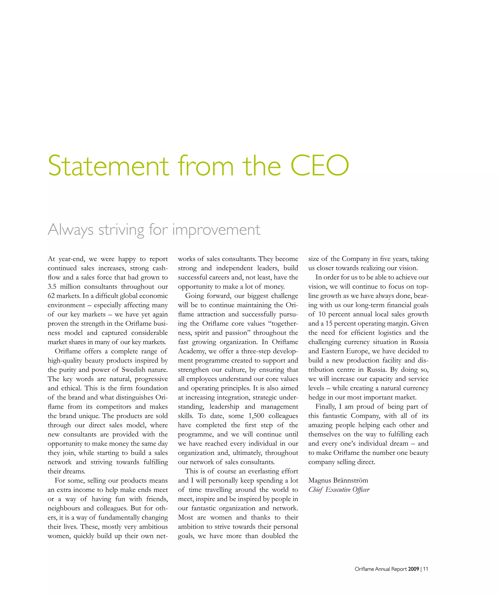 Oriflame Annual Report 2009 | 11Oriflame Annual Report 2009 | 11
Statement from the CEO
At year-end, we were happy to report
continued sales increases, strong cash-
flow and a sales force that had grown to
3.5 million consultants throughout our
62 markets. In a difficult global economic
environment – especially affecting many
of our key markets – we have yet again
proven the strength in the Oriflame busi-
ness model and captured considerable
market shares in many of our key markets.
Oriflame offers a complete range of
high-quality beauty products inspired by
the purity and power of Swedish nature.
The key words are natural, progressive
and ethical. This is the firm foundation
of the brand and what distinguishes Ori-
flame from its competitors and makes
the brand unique. The products are sold
through our direct sales model, where
new consultants are provided with the
opportunity to make money the same day
they join, while starting to build a sales
network and striving towards fulfilling
their dreams.
For some, selling our products means
an extra income to help make ends meet
or a way of having fun with friends,
neighbours and colleagues. But for oth-
ers, it is a way of fundamentally changing
their lives. These, mostly very ambitious
women, quickly build up their own net-
works of sales consultants. They become
strong and independent leaders, build
successful careers and, not least, have the
opportunity to make a lot of money.
Going forward, our biggest challenge
will be to continue maintaining the Ori-
flame attraction and successfully pursu-
ing the Oriflame core values “together-
ness, spirit and passion” throughout the
fast growing organization. In Oriflame
Academy, we offer a three-step develop-
ment programme created to support and
strengthen our culture, by ensuring that
all employees understand our core values
and operating principles. It is also aimed
at increasing integration, strategic under-
standing, leadership and management
skills. To date, some 1,500 colleagues
have completed the first step of the
programme, and we will continue until
we have reached every individual in our
organization and, ultimately, throughout
our network of sales consultants.
This is of course an everlasting effort
and I will personally keep spending a lot
of time travelling around the world to
meet, inspire and be inspired by people in
our fantastic organization and network.
Most are women and thanks to their
ambition to strive towards their personal
goals, we have more than doubled the
size of the Company in five years, taking
us closer towards realizing our vision.
In order for us to be able to achieve our
vision, we will continue to focus on top-
line growth as we have always done, bear-
ing with us our long-term financial goals
of 10 percent annual local sales growth
and a 15 percent operating margin. Given
the need for efficient logistics and the
challenging currency situation in Russia
and Eastern Europe, we have decided to
build a new production facility and dis-
tribution centre in Russia. By doing so,
we will increase our capacity and service
levels – while creating a natural currency
hedge in our most important market.
Finally, I am proud of being part of
this fantastic Company, with all of its
amazing people helping each other and
themselves on the way to fulfilling each
and every one’s individual dream – and
to make Oriflame the number one beauty
company selling direct.
Magnus Brännström
Chief Executive Officer
Always striving for improvement
 