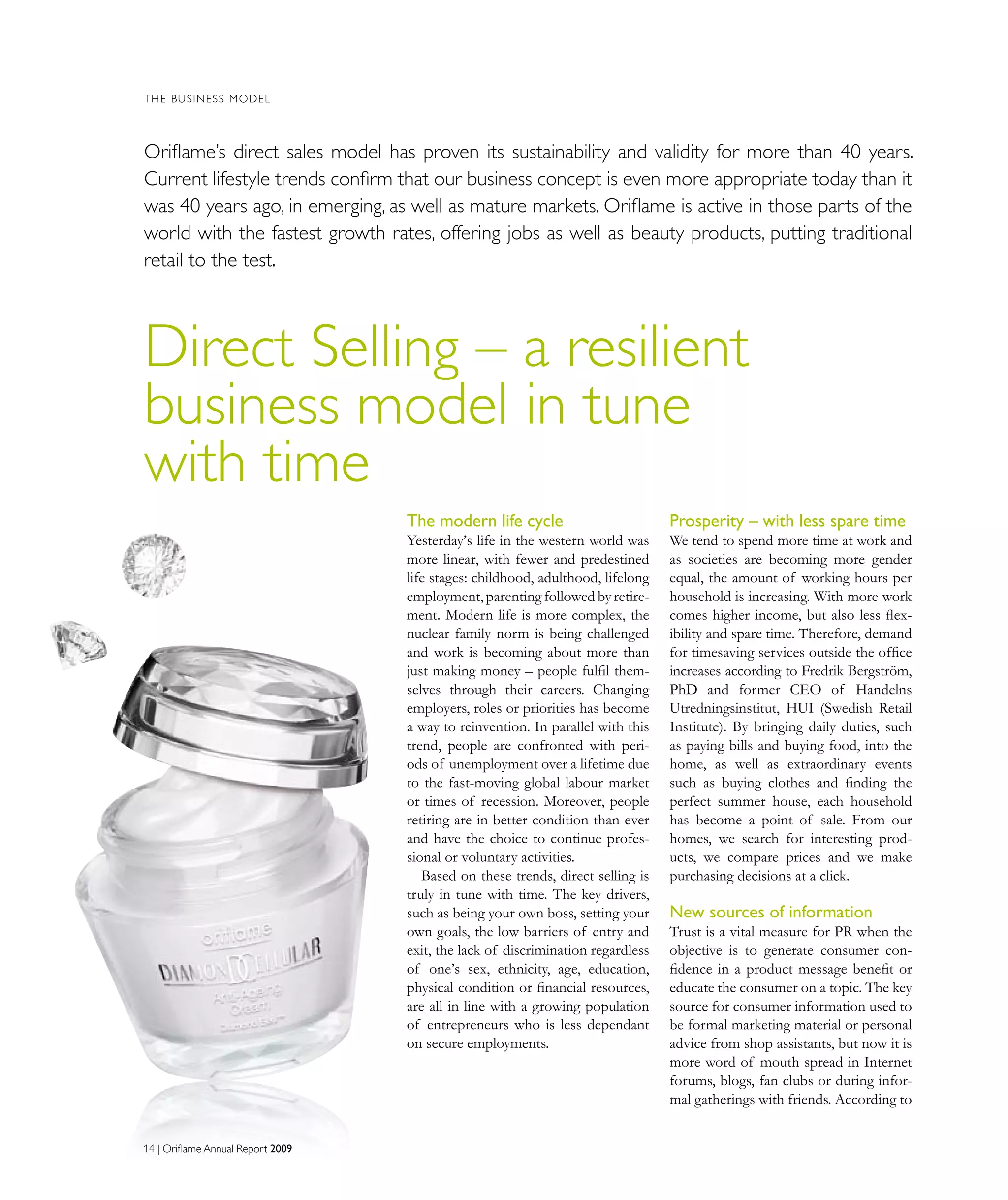 14 | Oriflame Annual Report 200914 | Oriflame Annual Report 2009
THE BUSINESS MODEL
Direct Selling – a resilient
business model in tune
with time
Oriflame’s direct sales model has proven its sustainability and validity for more than 40 years.
Current lifestyle trends confirm that our business concept is even more appropriate today than it
was 40 years ago, in emerging, as well as mature markets. Oriflame is active in those parts of the
world with the fastest growth rates, offering jobs as well as beauty products, putting traditional
retail to the test.
The modern life cycle
Yesterday’s life in the western world was
more linear, with fewer and predestined
life stages: childhood, adulthood, lifelong
employment,parenting followed by retire-
ment. Modern life is more complex, the
nuclear family norm is being challenged
and work is becoming about more than
just making money – people fulfil them-
selves through their careers. Changing
employers, roles or priorities has become
a way to reinvention. In parallel with this
trend, people are confronted with peri-
ods of unemployment over a lifetime due
to the fast-moving global labour market
or times of recession. Moreover, people
retiring are in better condition than ever
and have the choice to continue profes-
sional or voluntary activities.
Based on these trends, direct selling is
truly in tune with time. The key drivers,
such as being your own boss, setting your
own goals, the low barriers of entry and
exit, the lack of discrimination regardless
of one’s sex, ethnicity, age, education,
physical condition or financial resources,
are all in line with a growing population
of entrepreneurs who is less dependant
on secure employments.
Prosperity – with less spare time
We tend to spend more time at work and
as societies are becoming more gender
equal, the amount of working hours per
household is increasing. With more work
comes higher income, but also less flex-
ibility and spare time. Therefore, demand
for timesaving services outside the office
increases according to Fredrik Bergström,
PhD and former CEO of Handelns
Utredningsinstitut, HUI (Swedish Retail
Institute). By bringing daily duties, such
as paying bills and buying food, into the
home, as well as extraordinary events
such as buying clothes and finding the
perfect summer house, each household
has become a point of sale. From our
homes, we search for interesting prod-
ucts, we compare prices and we make
purchasing decisions at a click.
New sources of information
Trust is a vital measure for PR when the
objective is to generate consumer con-
fidence in a product message benefit or
educate the consumer on a topic. The key
source for consumer information used to
be formal marketing material or personal
advice from shop assistants, but now it is
more word of mouth spread in Internet
forums, blogs, fan clubs or during infor-
mal gatherings with friends. According to
14 | Oriflame Annual Report 2009
 