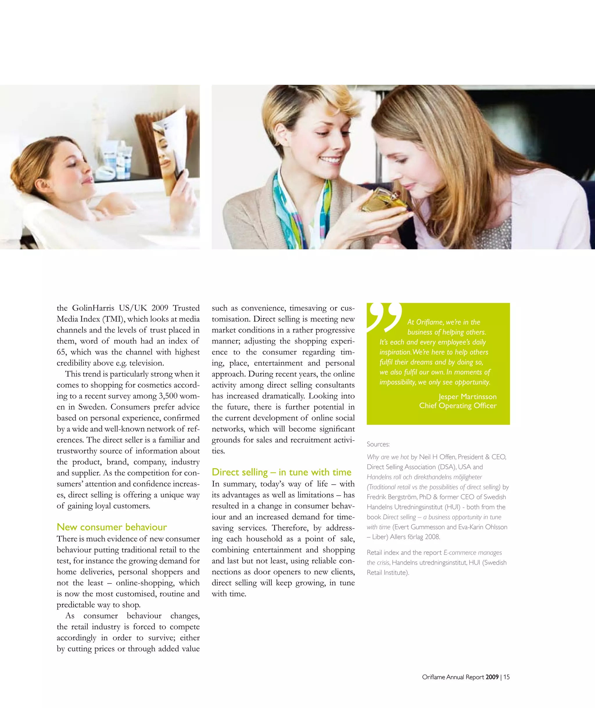 Oriflame Annual Report 2009 | 15Oriflame Annual Report 2009 | 15
the GolinHarris US/UK 2009 Trusted
Media Index (TMI), which looks at media
channels and the levels of trust placed in
them, word of mouth had an index of
65, which was the channel with highest
credibility above e.g. television.
This trend is particularly strong when it
comes to shopping for cosmetics accord-
ing to a recent survey among 3,500 wom-
en in Sweden. Consumers prefer advice
based on personal experience, confirmed
by a wide and well-known network of ref-
erences. The direct seller is a familiar and
trustworthy source of information about
the product, brand, company, industry
and supplier. As the competition for con-
sumers’ attention and confidence increas-
es, direct selling is offering a unique way
of gaining loyal customers.
New consumer behaviour
There is much evidence of new consumer
behaviour putting traditional retail to the
test, for instance the growing demand for
home deliveries, personal shoppers and
not the least – online-shopping, which
is now the most customised, routine and
predictable way to shop.
As consumer behaviour changes,
the retail industry is forced to compete
accordingly in order to survive; either
by cutting prices or through added value
such as convenience, timesaving or cus-
tomisation. Direct selling is meeting new
market conditions in a rather progressive
manner; adjusting the shopping experi-
ence to the consumer regarding tim-
ing, place, entertainment and personal
approach. During recent years, the online
activity among direct selling consultants
has increased dramatically. Looking into
the future, there is further potential in
the current development of online social
networks, which will become significant
grounds for sales and recruitment activi-
ties.
Direct selling – in tune with time
In summary, today’s way of life – with
its advantages as well as limitations – has
resulted in a change in consumer behav-
iour and an increased demand for time-
saving services. Therefore, by address-
ing each household as a point of sale,
combining entertainment and shopping
and last but not least, using reliable con-
nections as door openers to new clients,
direct selling will keep growing, in tune
with time.
At Oriflame, we’re in the
business of helping others.
It’s each and every employee’s daily
inspiration.We’re here to help others
fulfil their dreams and by doing so,
we also fulfil our own. In moments of
impossibility, we only see opportunity.
Jesper Martinsson
Chief Operating Officer
Sources:
Why are we hot by Neil H Offen, President  CEO,
Direct Selling Association (DSA), USA and
Handelns roll och direkthandelns möjligheter
(Traditional retail vs the possibilities of direct selling) by
Fredrik Bergström, PhD  former CEO of Swedish
Handelns Utredningsinstitut (HUI) - both from the
book Direct selling – a business opportunity in tune
with time (Evert Gummesson and Eva-Karin Ohlsson
– Liber) Allers förlag 2008.
Retail index and the report E-commerce manages
the crisis, Handelns utredningsinstitut, HUI (Swedish
Retail Institute).
 