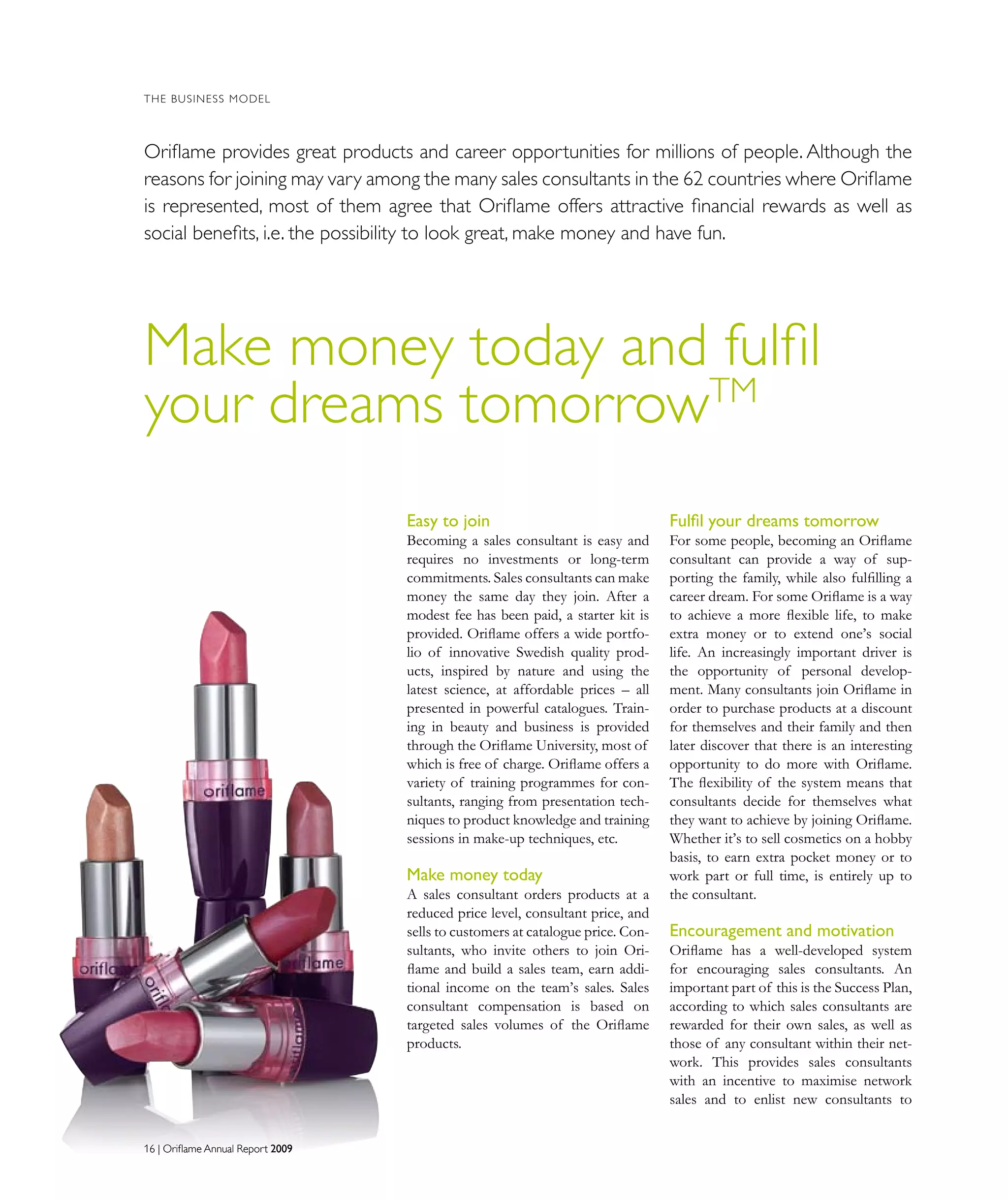 16 | Oriflame Annual Report 200916 | Oriflame Annual Report 2009
THE BUSINESS MODEL
Make money today and fulfil
your dreams tomorrowTM
Oriﬂame provides great products and career opportunities for millions of people. Although the
reasons for joining may vary among the many sales consultants in the 62 countries where Oriﬂame
is represented, most of them agree that Oriflame offers attractive ﬁnancial rewards as well as
social beneﬁts, i.e. the possibility to look great, make money and have fun.
Easy to join
Becoming a sales consultant is easy and
requires no investments or long-term
commitments. Sales consultants can make
money the same day they join. After a
modest fee has been paid, a starter kit is
provided. Oriflame offers a wide portfo-
lio of innovative Swedish quality prod-
ucts, inspired by nature and using the
latest science, at affordable prices – all
presented in powerful catalogues. Train-
ing in beauty and business is provided
through the Oriflame University, most of
which is free of charge. Oriflame offers a
variety of training programmes for con-
sultants, ranging from presentation tech-
niques to product knowledge and training
sessions in make-up techniques, etc.
Make money today
A sales consultant orders products at a
reduced price level, consultant price, and
sells to customers at catalogue price. Con-
sultants, who invite others to join Ori-
flame and build a sales team, earn addi-
tional income on the team’s sales. Sales
consultant compensation is based on
targeted sales volumes of the Oriﬂame
products.
Fulfil your dreams tomorrow
For some people, becoming an Oriflame
consultant can provide a way of sup-
porting the family, while also fulfilling a
career dream. For some Oriflame is a way
to achieve a more flexible life, to make
extra money or to extend one’s social
life. An increasingly important driver is
the opportunity of personal develop-
ment. Many consultants join Oriflame in
order to purchase products at a discount
for themselves and their family and then
later discover that there is an interesting
opportunity to do more with Oriﬂame.
The ﬂexibility of the system means that
consultants decide for themselves what
they want to achieve by joining Oriﬂame.
Whether it’s to sell cosmetics on a hobby
basis, to earn extra pocket money or to
work part or full time, is entirely up to
the consultant.
Encouragement and motivation
Oriflame has a well-developed system
for encouraging sales consultants. An
important part of this is the Success Plan,
according to which sales consultants are
rewarded for their own sales, as well as
those of any consultant within their net-
work. This provides sales consultants
with an incentive to maximise network
sales and to enlist new consultants to
 
