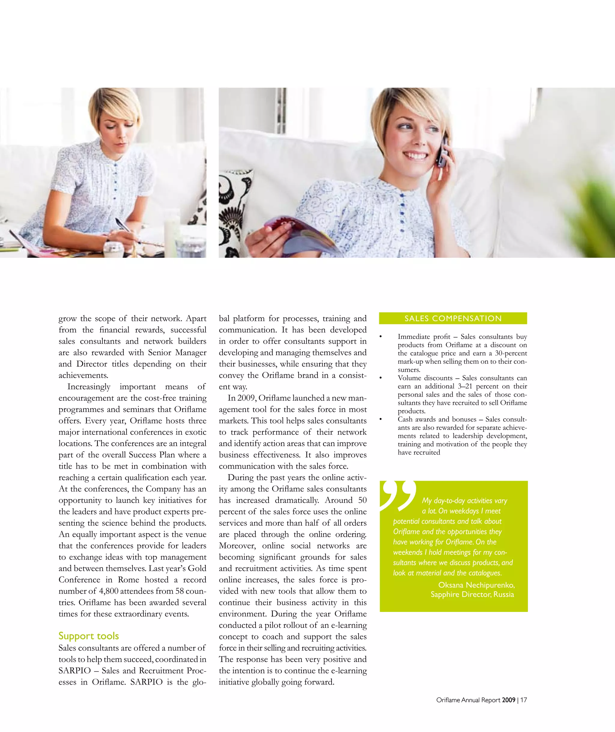 Oriflame Annual Report 2009 | 17Oriflame Annual Report 2009 | 17
SALES COMPENSATION
Immediate proﬁt – Sales consultants buy•	
products from Oriﬂame at a discount on
the catalogue price and earn a 30-percent
mark-up when selling them on to their con-
sumers.
Volume discounts – Sales consultants can•	
earn an additional 3–21 percent on their
personal sales and the sales of those con-
sultants they have recruited to sell Oriﬂame
products.
Cash awards and bonuses – Sales consult-•	
ants are also rewarded for separate achieve-
ments related to leadership development,
training and motivation of the people they
have recruited
grow the scope of their network. Apart
from the financial rewards, successful
sales consultants and network builders
are also rewarded with Senior Manager
and Director titles depending on their
achievements.
Increasingly important means of
encouragement are the cost-free training
programmes and seminars that Oriflame
offers. Every year, Oriflame hosts three
major international conferences in exotic
locations. The conferences are an integral
part of the overall Success Plan where a
title has to be met in combination with
reaching a certain qualification each year.
At the conferences, the Company has an
opportunity to launch key initiatives for
the leaders and have product experts pre-
senting the science behind the products.
An equally important aspect is the venue
that the conferences provide for leaders
to exchange ideas with top management
and between themselves. Last year’s Gold
Conference in Rome hosted a record
number of 4,800 attendees from 58 coun-
tries. Oriflame has been awarded several
times for these extraordinary events.
Support tools
Sales consultants are offered a number of
tools to help them succeed, coordinated in
SARPIO – Sales and Recruitment Proc-
esses in Oriflame. SARPIO is the glo-
bal platform for processes, training and
communication. It has been developed
in order to offer consultants support in
developing and managing themselves and
their businesses, while ensuring that they
convey the Oriflame brand in a consist-
ent way.
In 2009, Oriflame launched a new man-
agement tool for the sales force in most
markets. This tool helps sales consultants
to track performance of their network
and identify action areas that can improve
business effectiveness. It also improves
communication with the sales force.
During the past years the online activ-
ity among the Oriflame sales consultants
has increased dramatically. Around 50
percent of the sales force uses the online
services and more than half of all orders
are placed through the online ordering.
Moreover, online social networks are
becoming significant grounds for sales
and recruitment activities. As time spent
online increases, the sales force is pro-
vided with new tools that allow them to
continue their business activity in this
environment. During the year Oriflame
conducted a pilot rollout of an e-learning
concept to coach and support the sales
force in their selling and recruiting activities.
The response has been very positive and
the intention is to continue the e-learning
initiative globally going forward.
My day-to-day activities vary
a lot. On weekdays I meet
potential consultants and talk about
Oriflame and the opportunities they
have working for Oriflame. On the
weekends I hold meetings for my con-
sultants where we discuss products, and
look at material and the catalogues.
Oksana Nechipurenko,
Sapphire Director, Russia
 