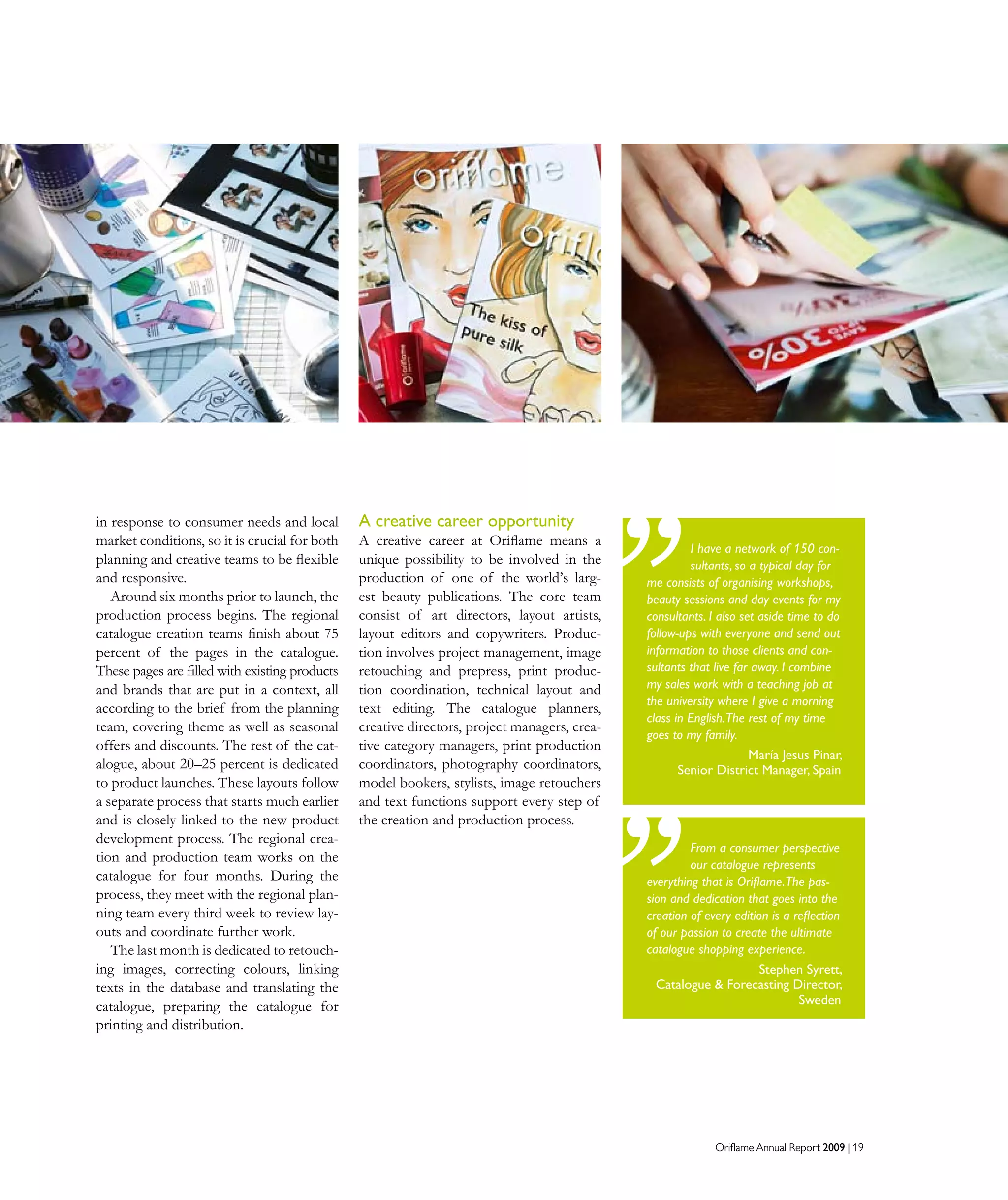 Oriflame Annual Report 2009 | 19Oriflame Annual Report 2009 | 19
in response to consumer needs and local
market conditions, so it is crucial for both
planning and creative teams to be flexible
and responsive.
Around six months prior to launch, the
production process begins. The regional
catalogue creation teams finish about 75
percent of the pages in the catalogue.
These pages are filled with existing products
and brands that are put in a context, all
according to the brief from the planning
team, covering theme as well as seasonal
offers and discounts. The rest of the cat-
alogue, about 20–25 percent is dedicated
to product launches. These layouts follow
a separate process that starts much earlier
and is closely linked to the new product
development process. The regional crea-
tion and production team works on the
catalogue for four months. During the
process, they meet with the regional plan-
ning team every third week to review lay-
outs and coordinate further work.
The last month is dedicated to retouch-
ing images, correcting colours, linking
texts in the database and translating the
catalogue, preparing the catalogue for
printing and distribution.
A creative career opportunity
A creative career at Oriflame means a
unique possibility to be involved in the
production of one of the world’s larg-
est beauty publications. The core team
consist of art directors, layout artists,
layout editors and copywriters. Produc-
tion involves project management, image
retouching and prepress, print produc-
tion coordination, technical layout and
text editing. The catalogue planners,
creative directors, project managers, crea-
tive category managers, print production
coordinators, photography coordinators,
model bookers, stylists, image retouchers
and text functions support every step of
the creation and production process.
I have a network of 150 con-
sultants, so a typical day for
me consists of organising workshops,
beauty sessions and day events for my
consultants. I also set aside time to do
follow-ups with everyone and send out
information to those clients and con-
sultants that live far away. I combine
my sales work with a teaching job at
the university where I give a morning
class in English.The rest of my time
goes to my family.
María Jesus Pinar,
Senior District Manager, Spain
From a consumer perspective
our catalogue represents
everything that is Oriflame.The pas-
sion and dedication that goes into the
creation of every edition is a reflection
of our passion to create the ultimate
catalogue shopping experience.
Stephen Syrett,
Catalogue  Forecasting Director,
Sweden
 