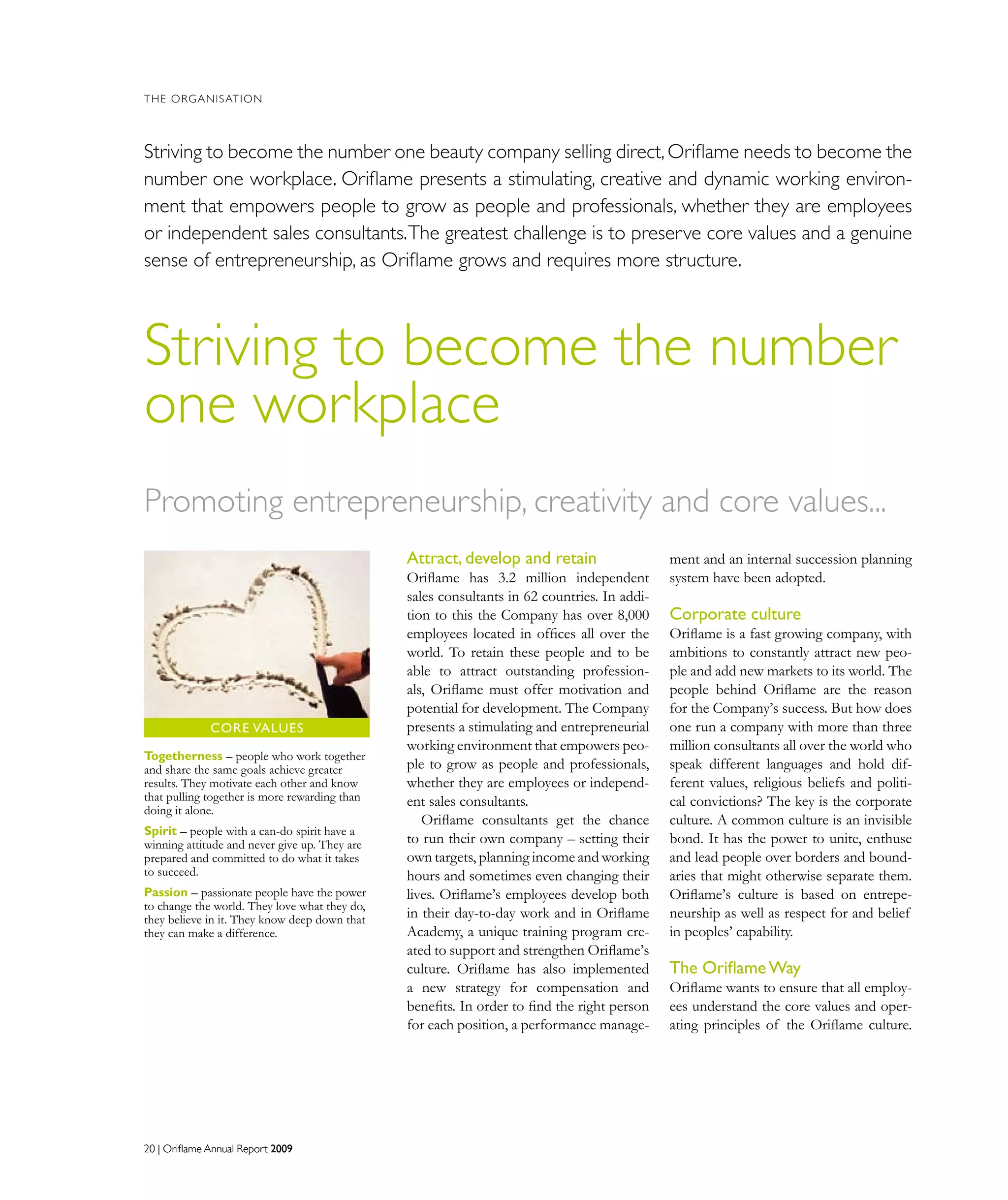 20 | Oriflame Annual Report 200920 | Oriflame Annual Report 2009
THE ORGANISATION
Striving to become the number
one workplace
Attract, develop and retain
Oriflame has 3.2 million independent
sales consultants in 62 countries. In addi-
tion to this the Company has over 8,000
employees located in offices all over the
world. To retain these people and to be
able to attract outstanding profession-
als, Oriflame must offer motivation and
potential for development. The Company
presents a stimulating and entrepreneurial
working environment that empowers peo-
ple to grow as people and professionals,
whether they are employees or independ-
ent sales consultants.
Oriflame consultants get the chance
to run their own company – setting their
own targets, planning income and working
hours and sometimes even changing their
lives. Oriflame’s employees develop both
in their day-to-day work and in Oriﬂame
Academy, a unique training program cre-
ated to support and strengthen Oriﬂame’s
culture. Oriflame has also implemented
a new strategy for compensation and
beneﬁts. In order to ﬁnd the right person
for each position, a performance manage-
ment and an internal succession planning
system have been adopted.
Corporate culture
Oriﬂame is a fast growing company, with
ambitions to constantly attract new peo-
ple and add new markets to its world. The
people behind Oriflame are the reason
for the Company’s success. But how does
one run a company with more than three
million consultants all over the world who
speak different languages and hold dif-
ferent values, religious beliefs and politi-
cal convictions? The key is the corporate
culture. A common culture is an invisible
bond. It has the power to unite, enthuse
and lead people over borders and bound-
aries that might otherwise separate them.
Oriflame’s culture is based on entrepe-
neurship as well as respect for and belief
in peoples’ capability.
The OriflameWay
Oriflame wants to ensure that all employ-
ees understand the core values and oper-
ating principles of the Oriflame culture.
Striving to become the number one beauty company selling direct,Oriflame needs to become the
number one workplace. Oriflame presents a stimulating, creative and dynamic working environ-
ment that empowers people to grow as people and professionals, whether they are employees
or independent sales consultants.The greatest challenge is to preserve core values and a genuine
sense of entrepreneurship, as Oriflame grows and requires more structure.
Togetherness – people who work together
and share the same goals achieve greater
results. They motivate each other and know
that pulling together is more rewarding than
doing it alone.
Spirit – people with a can-do spirit have a
winning attitude and never give up. They are
prepared and committed to do what it takes
to succeed.
Passion – passionate people have the power
to change the world. They love what they do,
they believe in it. They know deep down that
they can make a difference.
Core VALUES
Promoting entrepreneurship, creativity and core values...
 