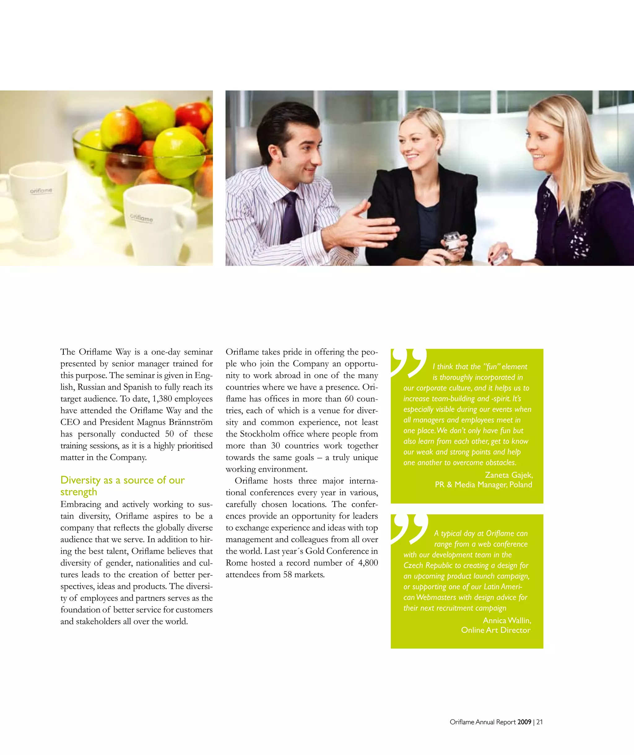 Oriflame Annual Report 2009 | 21Oriflame Annual Report 2009 | 21
Oriflame takes pride in offering the peo-
ple who join the Company an opportu-
nity to work abroad in one of the many
countries where we have a presence. Ori-
flame has offices in more than 60 coun-
tries, each of which is a venue for diver-
sity and common experience, not least
the Stockholm office where people from
more than 30 countries work together
towards the same goals – a truly unique
working environment.
Oriflame hosts three major interna-
tional conferences every year in various,
carefully chosen locations. The confer-
ences provide an opportunity for leaders
to exchange experience and ideas with top
management and colleagues from all over
the world. Last year´s Gold Conference in
Rome hosted a record number of 4,800
attendees from 58 markets.
The Oriflame Way is a one-day seminar
presented by senior manager trained for
this purpose. The seminar is given in Eng-
lish, Russian and Spanish to fully reach its
target audience. To date, 1,380 employees
have attended the Oriflame Way and the
CEO and President Magnus Brännström
has personally conducted 50 of these
training sessions, as it is a highly prioritised
matter in the Company.
Diversity as a source of our
strength
Embracing and actively working to sus-
tain diversity, Oriflame aspires to be a
company that reflects the globally diverse
audience that we serve. In addition to hir-
ing the best talent, Oriflame believes that
diversity of gender, nationalities and cul-
tures leads to the creation of better per-
spectives, ideas and products. The diversi-
ty of employees and partners serves as the
foundation of better service for customers
and stakeholders all over the world.
A typical day at Oriflame can
range from a web conference
with our development team in the
Czech Republic to creating a design for
an upcoming product launch campaign,
or supporting one of our Latin Ameri-
canWebmasters with design advice for
their next recruitment campaign
Annica Wallin,
Online Art Director
I think that the ”fun” element
is thoroughly incorporated in
our corporate culture, and it helps us to
increase team-building and -spirit. It’s
especially visible during our events when
all managers and employees meet in
one place.We don’t only have fun but
also learn from each other, get to know
our weak and strong points and help
one another to overcome obstacles.
Zaneta Gajek,
PR  Media Manager, Poland
 