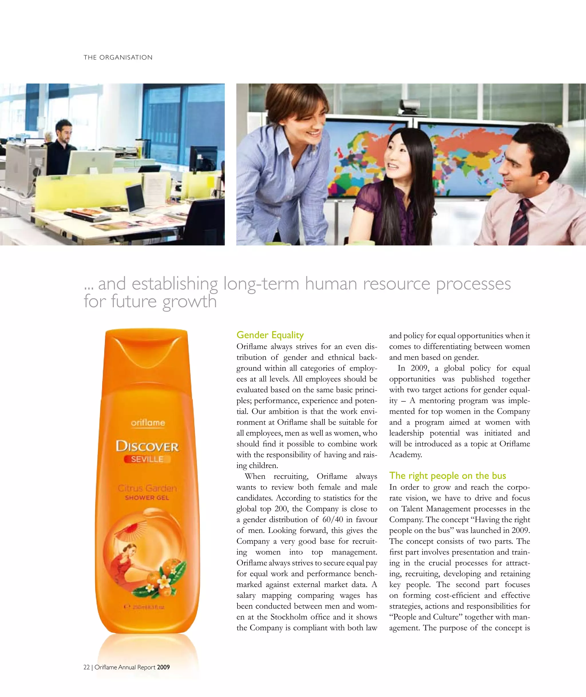 THE ORGANISATION
Gender Equality
Oriflame always strives for an even dis-
tribution of gender and ethnical back-
ground within all categories of employ-
ees at all levels. All employees should be
evaluated based on the same basic princi-
ples; performance, experience and poten-
tial. Our ambition is that the work envi-
ronment at Oriflame shall be suitable for
all employees, men as well as women, who
should find it possible to combine work
with the responsibility of having and rais-
ing children.
When recruiting, Oriflame always
wants to review both female and male
candidates. According to statistics for the
global top 200, the Company is close to
a gender distribution of 60/40 in favour
of men. Looking forward, this gives the
Company a very good base for recruit-
ing women into top management.
Oriflame always strives to secure equal pay
for equal work and performance bench-
marked against external market data. A
salary mapping comparing wages has
been conducted between men and wom-
en at the Stockholm office and it shows
the Company is compliant with both law
and policy for equal opportunities when it
comes to differentiating between women
and men based on gender.
In 2009, a global policy for equal
opportunities was published together
with two target actions for gender equal-
ity – A mentoring program was imple-
mented for top women in the Company
and a program aimed at women with
leadership potential was initiated and
will be introduced as a topic at Oriflame
Academy.
The right people on the bus
In order to grow and reach the corpo-
rate vision, we have to drive and focus
on Talent Management processes in the
Company. The concept “Having the right
people on the bus” was launched in 2009.
The concept consists of two parts. The
first part involves presentation and train-
ing in the crucial processes for attract-
ing, recruiting, developing and retaining
key people. The second part focuses
on forming cost-efficient and effective
strategies, actions and responsibilities for
“People and Culture” together with man-
agement. The purpose of the concept is
... and establishing long-term human resource processes
for future growth
22 | Oriflame Annual Report 2009
 