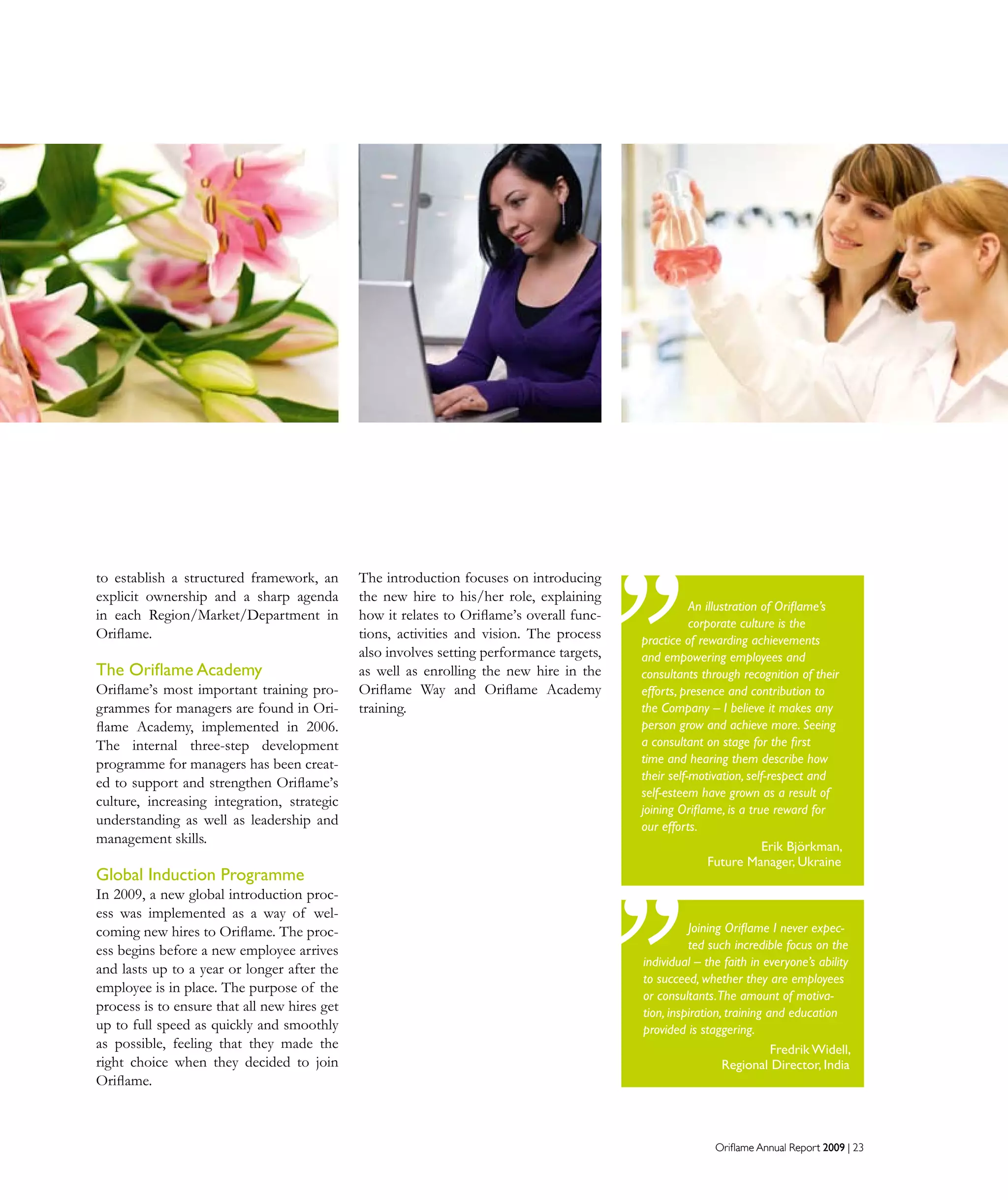 Oriflame Annual Report 2009 | 23
to establish a structured framework, an
explicit ownership and a sharp agenda
in each Region/Market/Department in
Oriflame.
The Oriflame Academy
Oriflame’s most important training pro-
grammes for managers are found in Ori-
flame Academy, implemented in 2006.
The internal three-step development
programme for managers has been creat-
ed to support and strengthen Oriﬂame’s
culture, increasing integration, strategic
understanding as well as leadership and
management skills.
Global Induction Programme
In 2009, a new global introduction proc-
ess was implemented as a way of wel-
coming new hires to Oriflame. The proc-
ess begins before a new employee arrives
and lasts up to a year or longer after the
employee is in place. The purpose of the
process is to ensure that all new hires get
up to full speed as quickly and smoothly
as possible, feeling that they made the
right choice when they decided to join
Oriflame.
Oriflame Annual Report 2009 | 23
Joining Oriflame I never expec-
ted such incredible focus on the
individual – the faith in everyone’s ability
to succeed, whether they are employees
or consultants.The amount of motiva-
tion, inspiration, training and education
provided is staggering.
Fredrik Widell,
Regional Director, India
The introduction focuses on introducing
the new hire to his/her role, explaining
how it relates to Oriflame’s overall func-
tions, activities and vision. The process
also involves setting performance targets,
as well as enrolling the new hire in the
Oriflame Way and Oriflame Academy
training.
An illustration of Oriflame’s
corporate culture is the
practice of rewarding achievements
and empowering employees and
consultants through recognition of their
efforts, presence and contribution to
the Company – I believe it makes any
person grow and achieve more. Seeing
a consultant on stage for the first
time and hearing them describe how
their self-motivation, self-respect and
self-esteem have grown as a result of
joining Oriflame, is a true reward for
our efforts.
Erik Björkman,
Future Manager, Ukraine
 