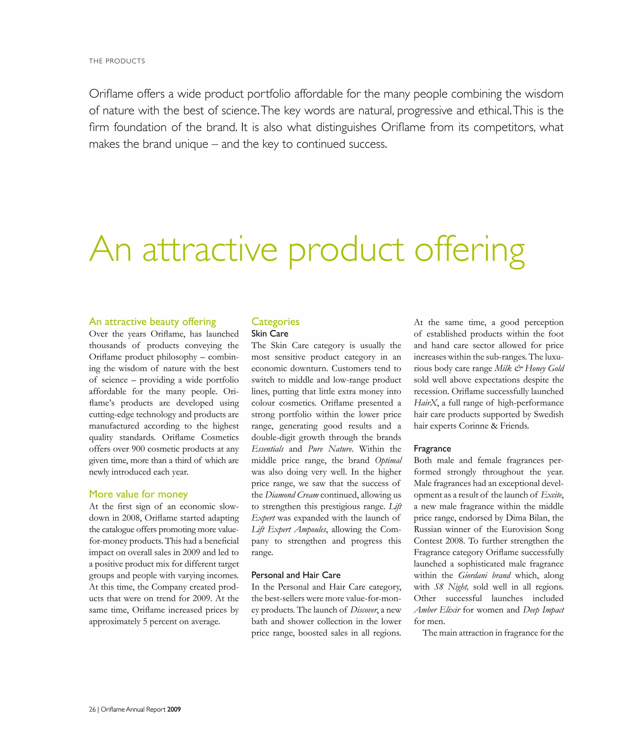 26 | Oriflame Annual Report 200926 | Oriflame Annual Report 2009
An attractive product offering
THE PRODUCTS
Oriﬂame offers a wide product portfolio affordable for the many people combining the wisdom
of nature with the best of science.The key words are natural, progressive and ethical.This is the
ﬁrm foundation of the brand. It is also what distinguishes Oriﬂame from its competitors, what
makes the brand unique – and the key to continued success.
Categories
Skin Care
The Skin Care category is usually the
most sensitive product category in an
economic downturn. Customers tend to
switch to middle and low-range product
lines, putting that little extra money into
colour cosmetics. Oriflame presented a
strong portfolio within the lower price
range, generating good results and a
double-digit growth through the brands
Essentials and Pure Nature. Within the
middle price range, the brand Optimal
was also doing very well. In the higher
price range, we saw that the success of
the Diamond Cream continued, allowing us
to strengthen this prestigious range. Lift
Expert was expanded with the launch of
Lift Expert Ampoules, allowing the Com-
pany to strengthen and progress this
range.
Personal and Hair Care
In the Personal and Hair Care category,
the best-sellers were more value-for-mon-
ey products. The launch of Discover, a new
bath and shower collection in the lower
price range, boosted sales in all regions.
At the same time, a good perception
of established products within the foot
and hand care sector allowed for price
increases within the sub-ranges. The luxu-
rious body care range Milk  Honey Gold
sold well above expectations despite the
recession. Oriflame successfully launched
HairX, a full range of high-performance
hair care products supported by Swedish
hair experts Corinne  Friends.
Fragrance
Both male and female fragrances per-
formed strongly throughout the year.
Male fragrances had an exceptional devel-
opment as a result of the launch of Excite,
a new male fragrance within the middle
price range, endorsed by Dima Bilan, the
Russian winner of the Eurovision Song
Contest 2008. To further strengthen the
Fragrance category Oriflame successfully
launched a sophisticated male fragrance
within the Giordani brand which, along
with S8 Night, sold well in all regions.
Other successful launches included
Amber Elixir for women and Deep Impact
for men.
The main attraction in fragrance for the
An attractive beauty offering
Over the years Oriflame, has launched
thousands of products conveying the
Oriflame product philosophy – combin-
ing the wisdom of nature with the best
of science – providing a wide portfolio
affordable for the many people. Ori-
flame’s products are developed using
cutting-edge technology and products are
manufactured according to the highest
quality standards. Oriflame Cosmetics
offers over 900 cosmetic products at any
given time, more than a third of which are
newly introduced each year.
More value for money
At the first sign of an economic slow-
down in 2008, Oriflame started adapting
the catalogue offers promoting more value-
for-money products. This had a beneficial
impact on overall sales in 2009 and led to
a positive product mix for different target
groups and people with varying incomes.
At this time, the Company created prod-
ucts that were on trend for 2009. At the
same time, Oriflame increased prices by
approximately 5 percent on average.
 