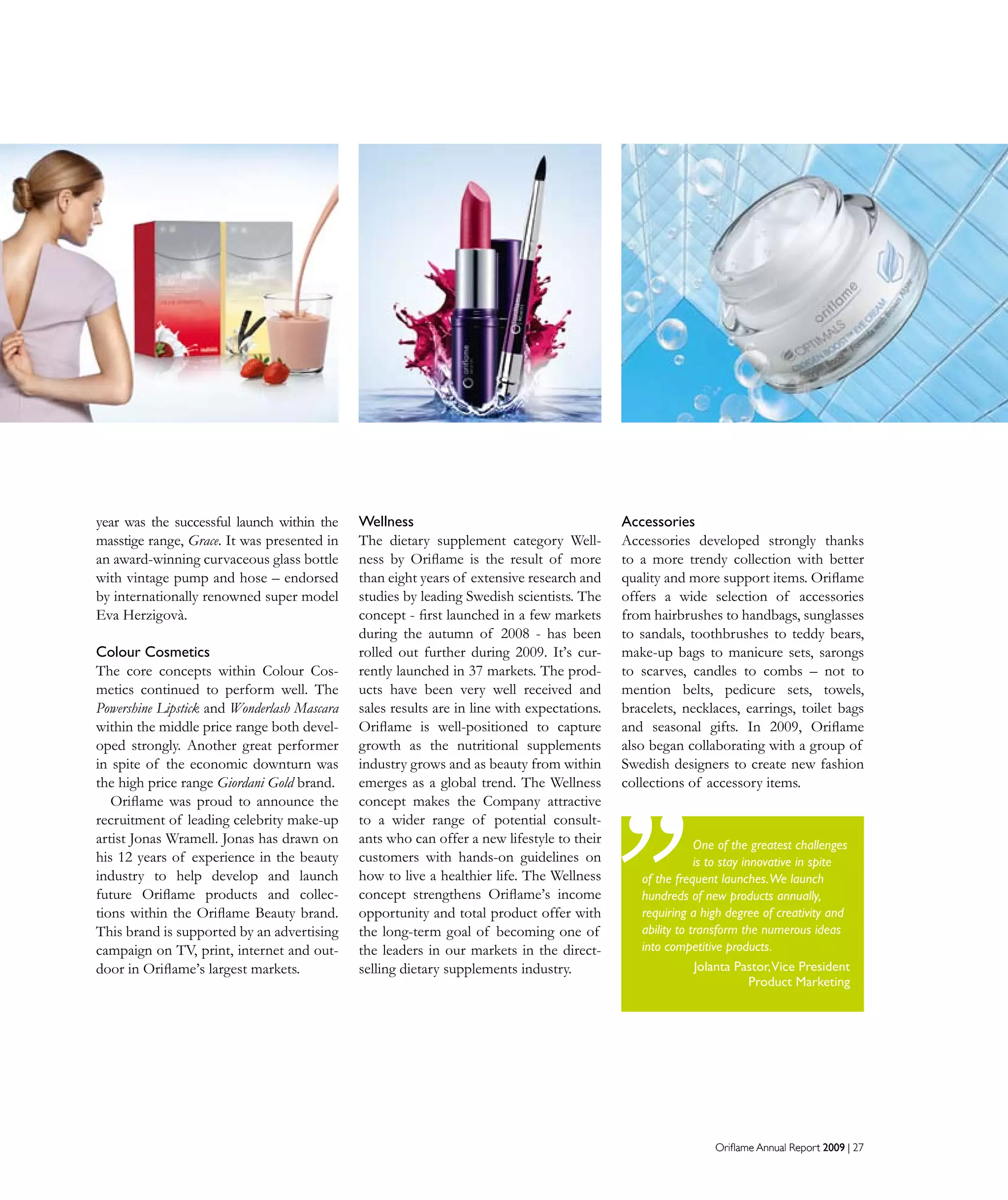 Oriflame Annual Report 2009 | 27Oriflame Annual Report 2009 | 27
year was the successful launch within the
masstige range, Grace. It was presented in
an award-winning curvaceous glass bottle
with vintage pump and hose – endorsed
by internationally renowned super model
Eva Herzigovà.
Colour Cosmetics
The core concepts within Colour Cos-
metics continued to perform well. The
Powershine Lipstick and Wonderlash Mascara
within the middle price range both devel-
oped strongly. Another great performer
in spite of the economic downturn was
the high price range Giordani Gold brand.
Oriflame was proud to announce the
recruitment of leading celebrity make-up
artist Jonas Wramell. Jonas has drawn on
his 12 years of experience in the beauty
industry to help develop and launch
future Oriflame products and collec-
tions within the Oriflame Beauty brand.
This brand is supported by an advertising
campaign on TV, print, internet and out-
door in Oriflame’s largest markets.
Wellness
The dietary supplement category Well-
ness by Oriflame is the result of more
than eight years of extensive research and
studies by leading Swedish scientists. The
concept - first launched in a few markets
during the autumn of 2008 - has been
rolled out further during 2009. It’s cur-
rently launched in 37 markets. The prod-
ucts have been very well received and
sales results are in line with expectations.
Oriflame is well-positioned to capture
growth as the nutritional supplements
industry grows and as beauty from within
emerges as a global trend. The Wellness
concept makes the Company attractive
to a wider range of potential consult-
ants who can offer a new lifestyle to their
customers with hands-on guidelines on
how to live a healthier life. The Wellness
concept strengthens Oriflame’s income
opportunity and total product offer with
the long-term goal of becoming one of
the leaders in our markets in the direct-
selling dietary supplements industry.
One of the greatest challenges
is to stay innovative in spite
of the frequent launches.We launch
hundreds of new products annually,
requiring a high degree of creativity and
ability to transform the numerous ideas
into competitive products.
Jolanta Pastor,Vice President
Product Marketing
Accessories
Accessories developed strongly thanks
to a more trendy collection with better
quality and more support items. Oriflame
offers a wide selection of accessories
from hairbrushes to handbags, sunglasses
to sandals, toothbrushes to teddy bears,
make-up bags to manicure sets, sarongs
to scarves, candles to combs – not to
mention belts, pedicure sets, towels,
bracelets, necklaces, earrings, toilet bags
and seasonal gifts. In 2009, Oriflame
also began collaborating with a group of
Swedish designers to create new fashion
collections of accessory items.
 