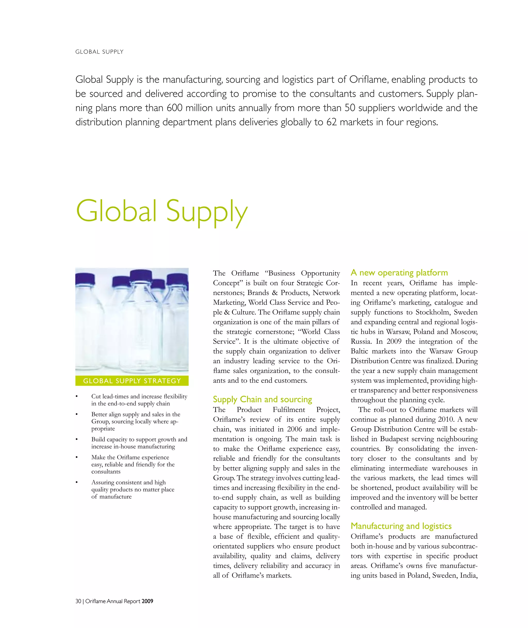 30 | Oriflame Annual Report 200930 | Oriflame Annual Report 2009
GLOBAL SUPPLY
The Oriflame “Business Opportunity
Concept” is built on four Strategic Cor-
nerstones; Brands  Products, Network
Marketing, World Class Service and Peo-
ple  Culture. The Oriflame supply chain
organization is one of the main pillars of
the strategic cornerstone; “World Class
Service”. It is the ultimate objective of
the supply chain organization to deliver
an industry leading service to the Ori-
flame sales organization, to the consult-
ants and to the end customers.
Supply Chain and sourcing
The Product Fulﬁlment Project,
Oriﬂame’s review of its entire supply
chain, was initiated in 2006 and imple-
mentation is ongoing. The main task is
to make the Oriflame experience easy,
reliable and friendly for the consultants
by better aligning supply and sales in the
Group. The strategy involves cutting lead-
times and increasing flexibility in the end-
to-end supply chain, as well as building
capacity to support growth, increasing in-
house manufacturing and sourcing locally
where appropriate. The target is to have
a base of ﬂexible, efficient and quality-
orientated suppliers who ensure product
availability, quality and claims, delivery
times, delivery reliability and accuracy in
all of Oriflame’s markets.
A new operating platform
In recent years, Oriflame has imple-
mented a new operating platform, locat-
ing Oriﬂame’s marketing, catalogue and
supply functions to Stockholm, Sweden
and expanding central and regional logis-
tic hubs in Warsaw, Poland and Moscow,
Russia. In 2009 the integration of the
Baltic markets into the Warsaw Group
Distribution Centre was finalized. During
the year a new supply chain management
system was implemented, providing high-
er transparency and better responsiveness
throughout the planning cycle.
The roll-out to Oriflame markets will
continue as planned during 2010. A new
Group Distribution Centre will be estab-
lished in Budapest serving neighbouring
countries. By consolidating the inven-
tory closer to the consultants and by
eliminating intermediate warehouses in
the various markets, the lead times will
be shortened, product availability will be
improved and the inventory will be better
controlled and managed.
Manufacturing and logistics
Oriﬂame’s products are manufactured
both in-house and by various subcontrac-
tors with expertise in speciﬁc product
areas. Oriﬂame’s owns five manufactur-
ing units based in Poland, Sweden, India,
Global Supply
Global Supply is the manufacturing, sourcing and logistics part of Oriflame, enabling products to
be sourced and delivered according to promise to the consultants and customers. Supply plan-
ning plans more than 600 million units annually from more than 50 suppliers worldwide and the
distribution planning department plans deliveries globally to 62 markets in four regions.
Cut lead-times and increase flexibility•	
in the end-to-end supply chain
Better align supply and sales in the•	
Group, sourcing locally where ap-
propriate
Build capacity to support growth and•	
increase in-house manufacturing
Make the Oriflame experience•	
easy, reliable and friendly for the
consultants
Assuring consistent and high•	
quality products no matter place
of manufacture
GLOBAL SUPPLY STRATEGY
 