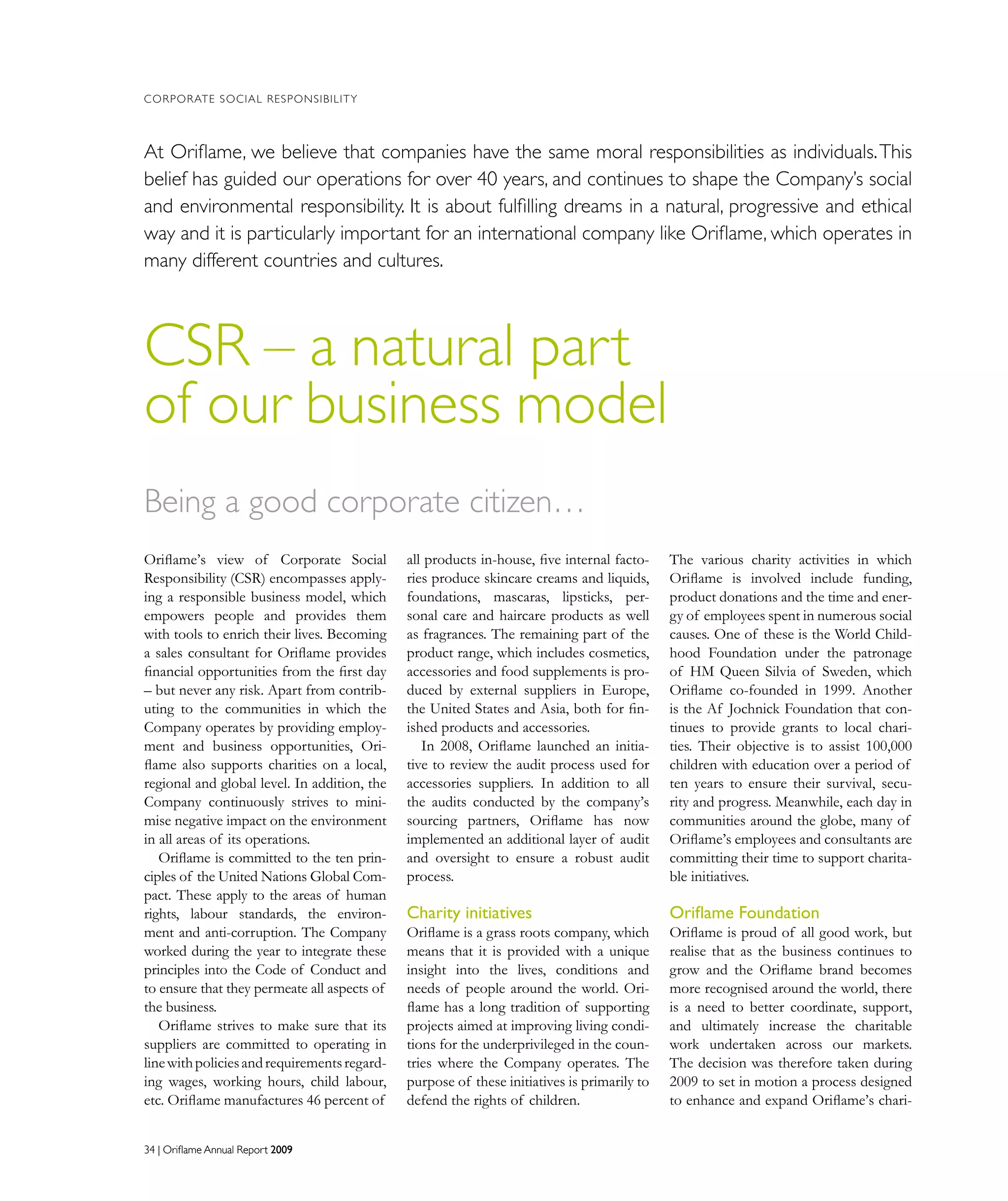 34 | Oriflame Annual Report 200934 | Oriflame Annual Report 2009
The various charity activities in which
Oriflame is involved include funding,
product donations and the time and ener-
gy of employees spent in numerous social
causes. One of these is the World Child-
hood Foundation under the patronage
of HM Queen Silvia of Sweden, which
Oriflame co-founded in 1999. Another
is the Af Jochnick Foundation that con-
tinues to provide grants to local chari-
ties. Their objective is to assist 100,000
children with education over a period of
ten years to ensure their survival, secu-
rity and progress. Meanwhile, each day in
communities around the globe, many of
Oriflame’s employees and consultants are
committing their time to support charita-
ble initiatives.
Oriflame Foundation
Oriflame is proud of all good work, but
realise that as the business continues to
grow and the Oriflame brand becomes
more recognised around the world, there
is a need to better coordinate, support,
and ultimately increase the charitable
work undertaken across our markets.
The decision was therefore taken during
2009 to set in motion a process designed
to enhance and expand Oriflame’s chari-
Being a good corporate citizen…
Oriflame’s view of Corporate Social
Responsibility (CSR) encompasses apply-
ing a responsible business model, which
empowers people and provides them
with tools to enrich their lives. Becoming
a sales consultant for Oriflame provides
financial opportunities from the first day
– but never any risk. Apart from contrib-
uting to the communities in which the
Company operates by providing employ-
ment and business opportunities, Ori-
flame also supports charities on a local,
regional and global level. In addition, the
Company continuously strives to mini-
mise negative impact on the environment
in all areas of its operations.
Oriflame is committed to the ten prin-
ciples of the United Nations Global Com-
pact. These apply to the areas of human
rights, labour standards, the environ-
ment and anti-corruption. The Company
worked during the year to integrate these
principles into the Code of Conduct and
to ensure that they permeate all aspects of
the business.
Oriflame strives to make sure that its
suppliers are committed to operating in
linewithpoliciesandrequirementsregard-
ing wages, working hours, child labour,
etc. Oriflame manufactures 46 percent of
all products in-house, five internal facto-
ries produce skincare creams and liquids,
foundations, mascaras, lipsticks, per-
sonal care and haircare products as well
as fragrances. The remaining part of the
product range, which includes cosmetics,
accessories and food supplements is pro-
duced by external suppliers in Europe,
the United States and Asia, both for fin-
ished products and accessories.
In 2008, Oriflame launched an initia-
tive to review the audit process used for
accessories suppliers. In addition to all
the audits conducted by the company’s
sourcing partners, Oriflame has now
implemented an additional layer of audit
and oversight to ensure a robust audit
process.
Charity initiatives
Oriflame is a grass roots company, which
means that it is provided with a unique
insight into the lives, conditions and
needs of people around the world. Ori-
flame has a long tradition of supporting
projects aimed at improving living condi-
tions for the underprivileged in the coun-
tries where the Company operates. The
purpose of these initiatives is primarily to
defend the rights of children.
CORPORATE SOCIAL RESPONSIBILITY
CSR – a natural part
of our business model
At Oriflame, we believe that companies have the same moral responsibilities as individuals.This
belief has guided our operations for over 40 years, and continues to shape the Company’s social
and environmental responsibility. It is about fulfilling dreams in a natural, progressive and ethical
way and it is particularly important for an international company like Oriflame, which operates in
many different countries and cultures.
 
