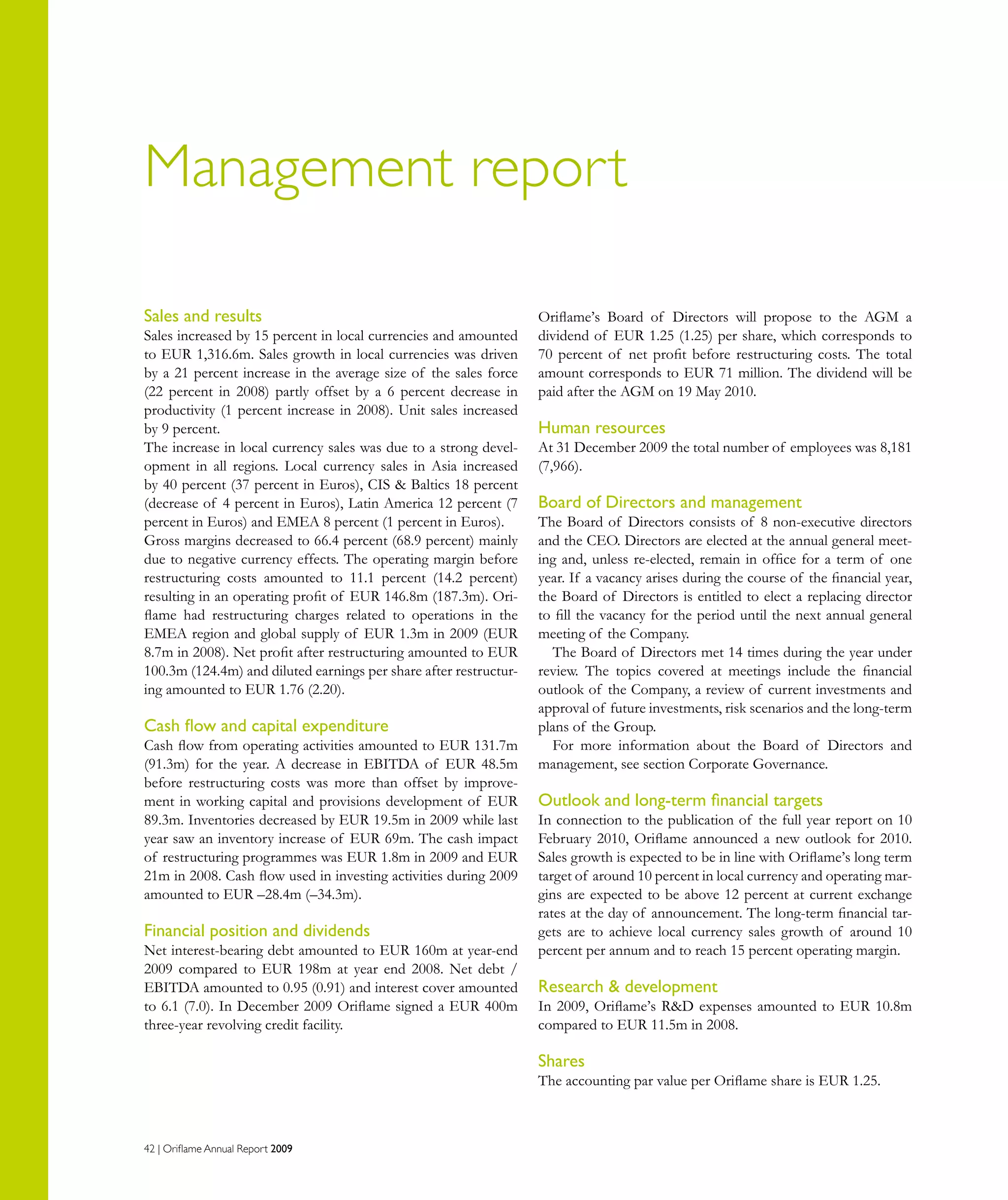 42 | Oriflame Annual Report 2009
Management report
Sales and results
Sales increased by 15 percent in local currencies and amounted
to EUR 1,316.6m. Sales growth in local currencies was driven
by a 21 percent increase in the average size of the sales force
(22 percent in 2008) partly offset by a 6 percent decrease in
productivity (1 percent increase in 2008). Unit sales increased
by 9 percent.
The increase in local currency sales was due to a strong devel-
opment in all regions. Local currency sales in Asia increased
by 40 percent (37 percent in Euros), CIS  Baltics 18 percent
(decrease of 4 percent in Euros), Latin America 12 percent (7
percent in Euros) and EMEA 8 percent (1 percent in Euros).
Gross margins decreased to 66.4 percent (68.9 percent) mainly
due to negative currency effects. The operating margin before
restructuring costs amounted to 11.1 percent (14.2 percent)
resulting in an operating profit of EUR 146.8m (187.3m). Ori-
flame had restructuring charges related to operations in the
EMEA region and global supply of EUR 1.3m in 2009 (EUR
8.7m in 2008). Net profit after restructuring amounted to EUR
100.3m (124.4m) and diluted earnings per share after restructur-
ing amounted to EUR 1.76 (2.20).
Cash flow and capital expenditure
Cash flow from operating activities amounted to EUR 131.7m
(91.3m) for the year. A decrease in EBITDA of EUR 48.5m
before restructuring costs was more than offset by improve-
ment in working capital and provisions development of EUR
89.3m. Inventories decreased by EUR 19.5m in 2009 while last
year saw an inventory increase of EUR 69m. The cash impact
of restructuring programmes was EUR 1.8m in 2009 and EUR
21m in 2008. Cash flow used in investing activities during 2009
amounted to EUR –28.4m (–34.3m).
Financial position and dividends
Net interest-bearing debt amounted to EUR 160m at year-end
2009 compared to EUR 198m at year end 2008. Net debt /
EBITDA amounted to 0.95 (0.91) and interest cover amounted
to 6.1 (7.0). In December 2009 Oriflame signed a EUR 400m
three-year revolving credit facility.
Oriflame’s Board of Directors will propose to the AGM a
dividend of EUR 1.25 (1.25) per share, which corresponds to
70 percent of net profit before restructuring costs. The total
amount corresponds to EUR 71 million. The dividend will be
paid after the AGM on 19 May 2010.
Human resources
At 31 December 2009 the total number of employees was 8,181
(7,966).
Board of Directors and management
The Board of Directors consists of 8 non-executive directors
and the CEO. Directors are elected at the annual general meet-
ing and, unless re-elected, remain in office for a term of one
year. If a vacancy arises during the course of the financial year,
the Board of Directors is entitled to elect a replacing director
to fill the vacancy for the period until the next annual general
meeting of the Company.
The Board of Directors met 14 times during the year under
review. The topics covered at meetings include the financial
outlook of the Company, a review of current investments and
approval of future investments, risk scenarios and the long-term
plans of the Group.
For more information about the Board of Directors and
management, see section Corporate Governance.
Outlook and long-term financial targets
In connection to the publication of the full year report on 10
February 2010, Oriflame announced a new outlook for 2010.
Sales growth is expected to be in line with Oriflame’s long term
target of around 10 percent in local currency and operating mar-
gins are expected to be above 12 percent at current exchange
rates at the day of announcement. The long-term financial tar-
gets are to achieve local currency sales growth of around 10
percent per annum and to reach 15 percent operating margin.
Research  development
In 2009, Oriflame’s RD expenses amounted to EUR 10.8m
compared to EUR 11.5m in 2008.
Shares
The accounting par value per Oriflame share is EUR 1.25.
 