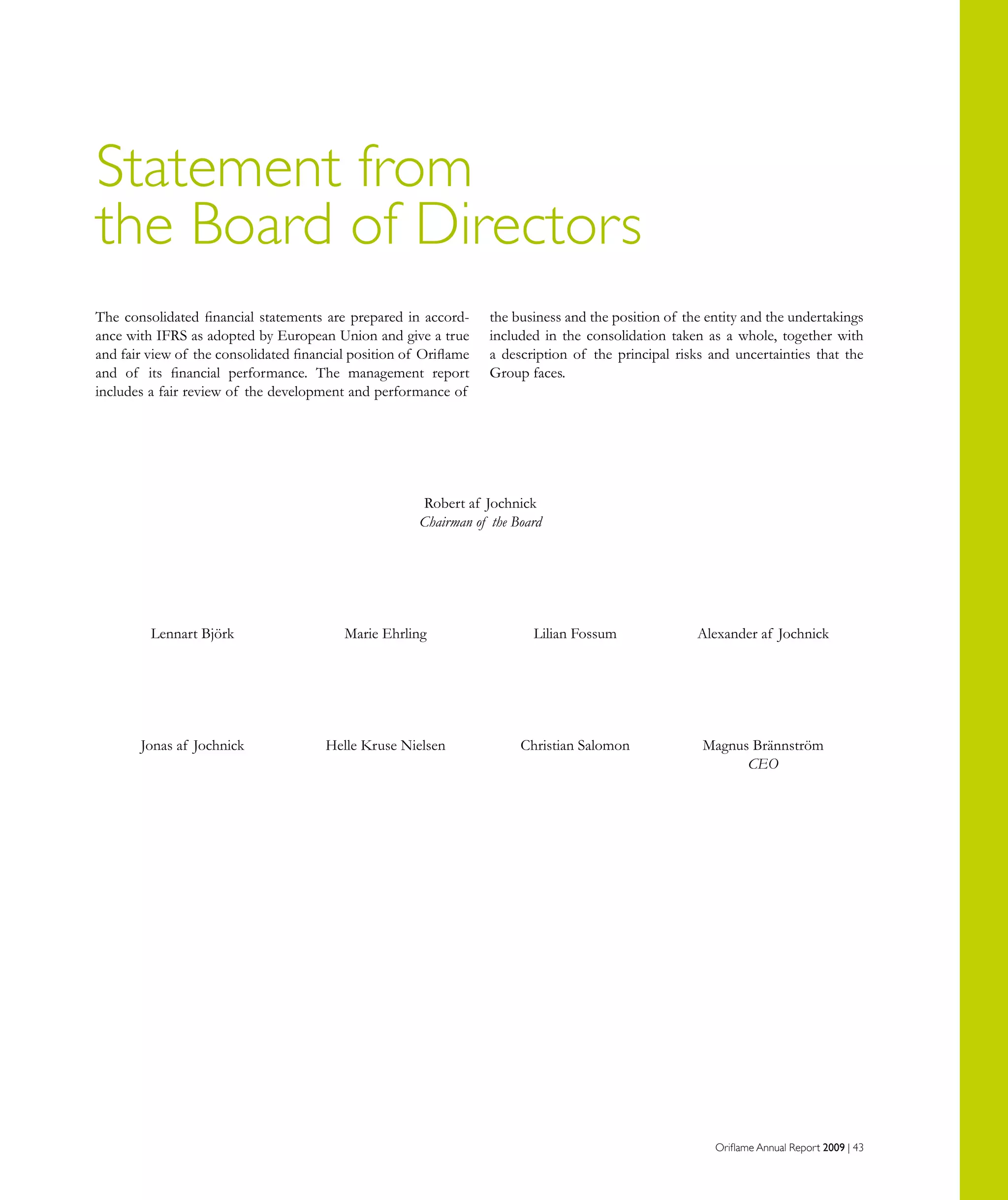 Oriflame Annual Report 2009 | 43
The consolidated financial statements are prepared in accord-
ance with IFRS as adopted by European Union and give a true
and fair view of the consolidated financial position of Oriflame
and of its financial performance. The management report
includes a fair review of the development and performance of
the business and the position of the entity and the undertakings
included in the consolidation taken as a whole, together with
a description of the principal risks and uncertainties that the
Group faces.
Statement from
the Board of Directors
	 Robert af Jochnick
	 Chairman of the Board
	 Lennart Björk 	 Marie Ehrling 	 Lilian Fossum	 Alexander af Jochnick	
	 Jonas af Jochnick	 Helle Kruse Nielsen 	 Christian Salomon	 Magnus Brännström
				 CEO	
 