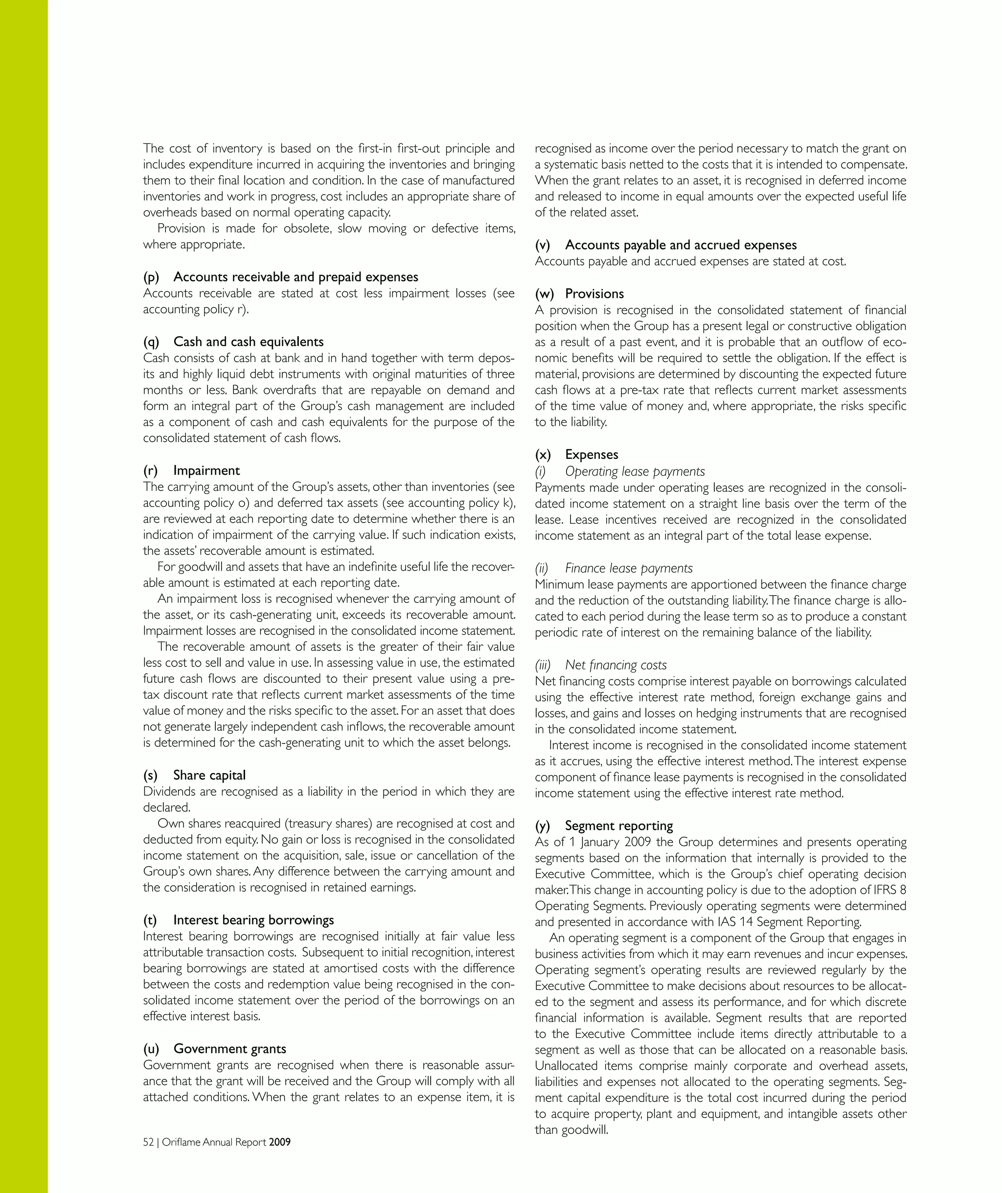 52 | Oriflame Annual Report 2009
The cost of inventory is based on the first-in first-out principle and
includes expenditure incurred in acquiring the inventories and bringing
them to their final location and condition. In the case of manufactured
inventories and work in progress, cost includes an appropriate share of
overheads based on normal operating capacity.
Provision is made for obsolete, slow moving or defective items,
where appropriate.
(p)	 Accounts receivable and prepaid expenses
Accounts receivable are stated at cost less impairment losses (see
accounting policy r).
(q)	 Cash and cash equivalents
Cash consists of cash at bank and in hand together with term depos-
its and highly liquid debt instruments with original maturities of three
months or less. Bank overdrafts that are repayable on demand and
form an integral part of the Group’s cash management are included
as a component of cash and cash equivalents for the purpose of the
consolidated statement of cash flows.
(r)	 Impairment
The carrying amount of the Group’s assets, other than inventories (see
accounting policy o) and deferred tax assets (see accounting policy k),
are reviewed at each reporting date to determine whether there is an
indication of impairment of the carrying value. If such indication exists,
the assets’ recoverable amount is estimated.
For goodwill and assets that have an indefinite useful life the recover-
able amount is estimated at each reporting date.
An impairment loss is recognised whenever the carrying amount of
the asset, or its cash-generating unit, exceeds its recoverable amount.
Impairment losses are recognised in the consolidated income statement.
The recoverable amount of assets is the greater of their fair value
less cost to sell and value in use. In assessing value in use, the estimated
future cash flows are discounted to their present value using a pre-
tax discount rate that reflects current market assessments of the time
value of money and the risks specific to the asset.For an asset that does
not generate largely independent cash inflows, the recoverable amount
is determined for the cash-generating unit to which the asset belongs.
(s)	 Share capital
Dividends are recognised as a liability in the period in which they are
declared.
Own shares reacquired (treasury shares) are recognised at cost and
deducted from equity. No gain or loss is recognised in the consolidated
income statement on the acquisition, sale, issue or cancellation of the
Group’s own shares. Any difference between the carrying amount and
the consideration is recognised in retained earnings.
(t)	 Interest bearing borrowings
Interest bearing borrowings are recognised initially at fair value less
attributable transaction costs. Subsequent to initial recognition, interest
bearing borrowings are stated at amortised costs with the difference
between the costs and redemption value being recognised in the con-
solidated income statement over the period of the borrowings on an
effective interest basis.
(u)	 Government grants
Government grants are recognised when there is reasonable assur-
ance that the grant will be received and the Group will comply with all
attached conditions. When the grant relates to an expense item, it is
recognised as income over the period necessary to match the grant on
a systematic basis netted to the costs that it is intended to compensate.
When the grant relates to an asset, it is recognised in deferred income
and released to income in equal amounts over the expected useful life
of the related asset.
(v)	 Accounts payable and accrued expenses
Accounts payable and accrued expenses are stated at cost.
(w)	 Provisions
A provision is recognised in the consolidated statement of financial
position when the Group has a present legal or constructive obligation
as a result of a past event, and it is probable that an outflow of eco-
nomic benefits will be required to settle the obligation. If the effect is
material, provisions are determined by discounting the expected future
cash flows at a pre-tax rate that reflects current market assessments
of the time value of money and, where appropriate, the risks specific
to the liability.
(x)	 Expenses
(i)	 Operating lease payments
Payments made under operating leases are recognized in the consoli-
dated income statement on a straight line basis over the term of the
lease. Lease incentives received are recognized in the consolidated
income statement as an integral part of the total lease expense.
(ii)	 Finance lease payments
Minimum lease payments are apportioned between the finance charge
and the reduction of the outstanding liability.The finance charge is allo-
cated to each period during the lease term so as to produce a constant
periodic rate of interest on the remaining balance of the liability.
(iii)	 Net financing costs
Net financing costs comprise interest payable on borrowings calculated
using the effective interest rate method, foreign exchange gains and
losses, and gains and losses on hedging instruments that are recognised
in the consolidated income statement.
Interest income is recognised in the consolidated income statement
as it accrues, using the effective interest method.The interest expense
component of finance lease payments is recognised in the consolidated
income statement using the effective interest rate method.
(y)	 Segment reporting
As of 1 January 2009 the Group determines and presents operating
segments based on the information that internally is provided to the
Executive Committee, which is the Group’s chief operating decision
maker.This change in accounting policy is due to the adoption of IFRS 8
Operating Segments. Previously operating segments were determined
and presented in accordance with IAS 14 Segment Reporting.
An operating segment is a component of the Group that engages in
business activities from which it may earn revenues and incur expenses.
Operating segment’s operating results are reviewed regularly by the
Executive Committee to make decisions about resources to be allocat-
ed to the segment and assess its performance, and for which discrete
financial information is available. Segment results that are reported
to the Executive Committee include items directly attributable to a
segment as well as those that can be allocated on a reasonable basis.
Unallocated items comprise mainly corporate and overhead assets,
liabilities and expenses not allocated to the operating segments. Seg-
ment capital expenditure is the total cost incurred during the period
to acquire property, plant and equipment, and intangible assets other
than goodwill.
 