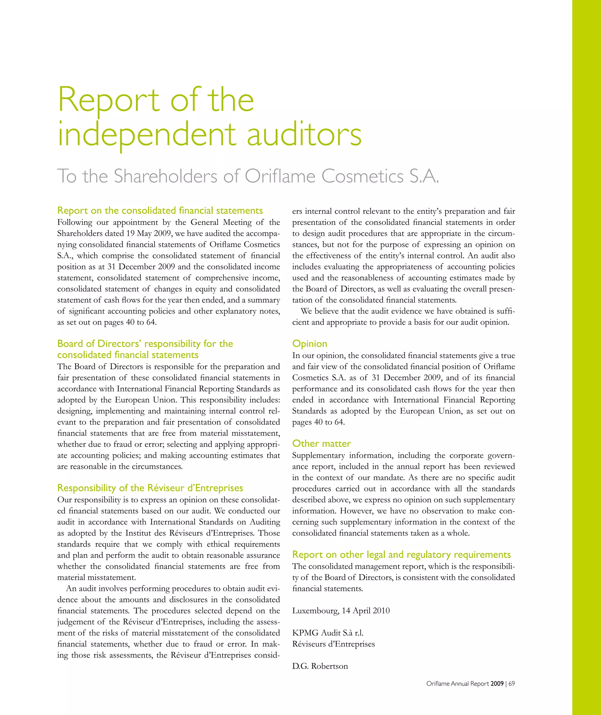 Oriflame Annual Report 2009 | 69
Report of the
independent auditors
Report on the consolidated financial statements
Following our appointment by the General Meeting of the
Shareholders dated 19 May 2009, we have audited the accompa-
nying consolidated financial statements of Oriflame Cosmetics
S.A., which comprise the consolidated statement of financial
position as at 31 December 2009 and the consolidated income
statement, consolidated statement of comprehensive income,
consolidated statement of changes in equity and consolidated
statement of cash flows for the year then ended, and a summary
of significant accounting policies and other explanatory notes,
as set out on pages 40 to 64.
Board of Directors’ responsibility for the
consolidated financial statements
The Board of Directors is responsible for the preparation and
fair presentation of these consolidated financial statements in
accordance with International Financial Reporting Standards as
adopted by the European Union. This responsibility includes:
designing, implementing and maintaining internal control rel-
evant to the preparation and fair presentation of consolidated
financial statements that are free from material misstatement,
whether due to fraud or error; selecting and applying appropri-
ate accounting policies; and making accounting estimates that
are reasonable in the circumstances.
Responsibility of the Réviseur d’Entreprises
Our responsibility is to express an opinion on these consolidat-
ed financial statements based on our audit. We conducted our
audit in accordance with International Standards on Auditing
as adopted by the Institut des Réviseurs d’Entreprises. Those
standards require that we comply with ethical requirements
and plan and perform the audit to obtain reasonable assurance
whether the consolidated financial statements are free from
material misstatement.
An audit involves performing procedures to obtain audit evi-
dence about the amounts and disclosures in the consolidated
financial statements. The procedures selected depend on the
judgement of the Réviseur d’Entreprises, including the assess-
ment of the risks of material misstatement of the consolidated
financial statements, whether due to fraud or error. In mak-
ing those risk assessments, the Réviseur d’Entreprises consid-
To the Shareholders of Oriflame Cosmetics S.A.
ers internal control relevant to the entity’s preparation and fair
presentation of the consolidated financial statements in order
to design audit procedures that are appropriate in the circum-
stances, but not for the purpose of expressing an opinion on
the effectiveness of the entity’s internal control. An audit also
includes evaluating the appropriateness of accounting policies
used and the reasonableness of accounting estimates made by
the Board of Directors, as well as evaluating the overall presen-
tation of the consolidated financial statements.
We believe that the audit evidence we have obtained is suffi-
cient and appropriate to provide a basis for our audit opinion.
Opinion
In our opinion, the consolidated financial statements give a true
and fair view of the consolidated financial position of Oriflame
Cosmetics S.A. as of 31 December 2009, and of its financial
performance and its consolidated cash flows for the year then
ended in accordance with International Financial Reporting
Standards as adopted by the European Union, as set out on
pages 40 to 64.
Other matter
Supplementary information, including the corporate govern-
ance report, included in the annual report has been reviewed
in the context of our mandate. As there are no specific audit
procedures carried out in accordance with all the standards
described above, we express no opinion on such supplementary
information. However, we have no observation to make con-
cerning such supplementary information in the context of the
consolidated financial statements taken as a whole.
Report on other legal and regulatory requirements
The consolidated management report, which is the responsibili-
ty of the Board of Directors, is consistent with the consolidated
financial statements.
Luxembourg, 14 April 2010
KPMG Audit S.à r.l.
Réviseurs d’Entreprises
D.G. Robertson
 