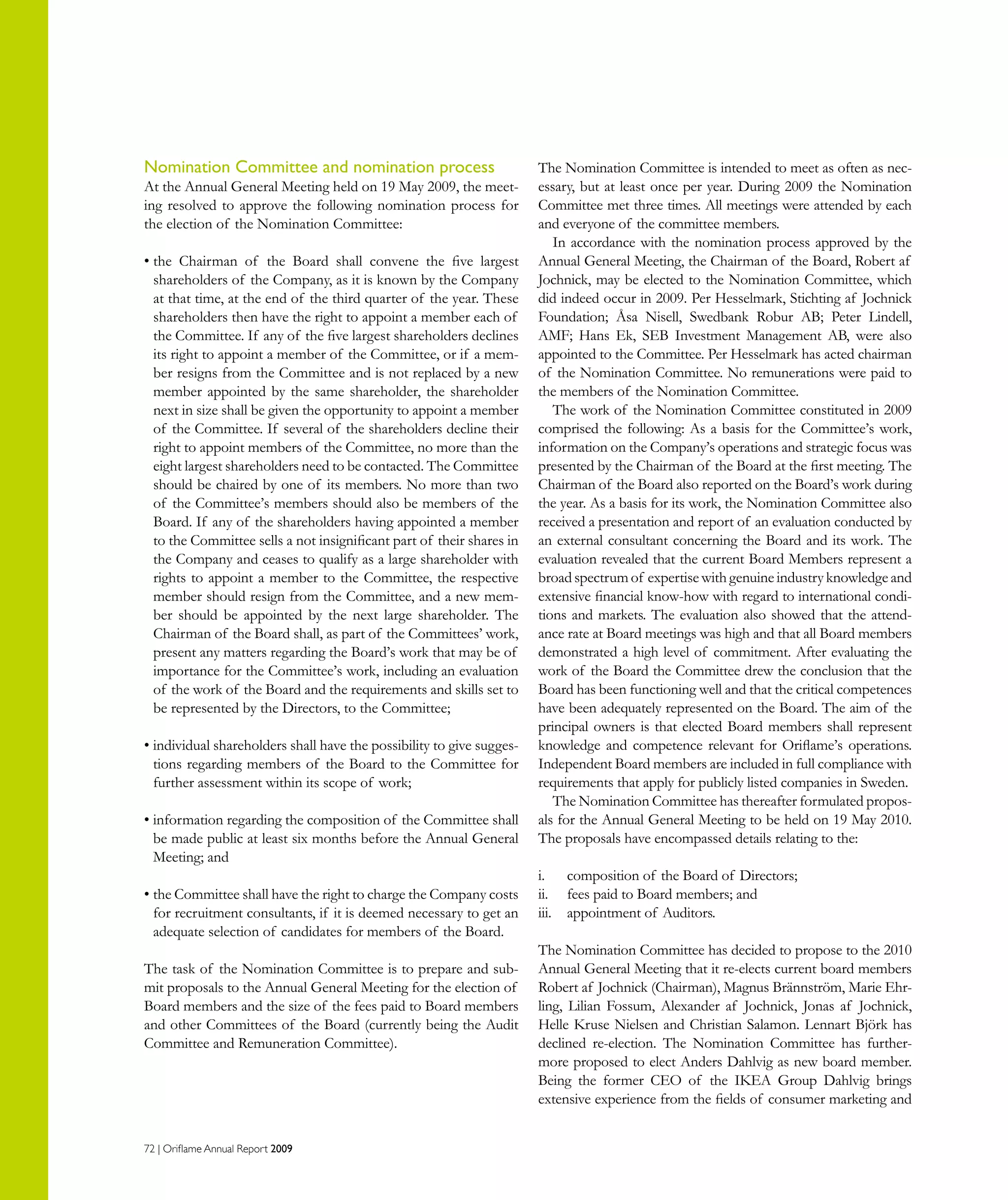 72 | Oriflame Annual Report 2009
Nomination Committee and nomination process
At the Annual General Meeting held on 19 May 2009, the meet-
ing resolved to approve the following nomination process for
the election of the Nomination Committee:
• the Chairman of the Board shall convene the five largest
shareholders of the Company, as it is known by the Company
at that time, at the end of the third quarter of the year. These
shareholders then have the right to appoint a member each of
the Committee. If any of the five largest shareholders declines
its right to appoint a member of the Committee, or if a mem-
ber resigns from the Committee and is not replaced by a new
member appointed by the same shareholder, the shareholder
next in size shall be given the opportunity to appoint a member
of the Committee. If several of the shareholders decline their
right to appoint members of the Committee, no more than the
eight largest shareholders need to be contacted. The Committee
should be chaired by one of its members. No more than two
of the Committee’s members should also be members of the
Board. If any of the shareholders having appointed a member
to the Committee sells a not insignificant part of their shares in
the Company and ceases to qualify as a large shareholder with
rights to appoint a member to the Committee, the respective
member should resign from the Committee, and a new mem-
ber should be appointed by the next large shareholder. The
Chairman of the Board shall, as part of the Committees’ work,
present any matters regarding the Board’s work that may be of
importance for the Committee’s work, including an evaluation
of the work of the Board and the requirements and skills set to
be represented by the Directors, to the Committee;
• individual shareholders shall have the possibility to give sugges-
tions regarding members of the Board to the Committee for
further assessment within its scope of work;
• information regarding the composition of the Committee shall
be made public at least six months before the Annual General
Meeting; and
• the Committee shall have the right to charge the Company costs
for recruitment consultants, if it is deemed necessary to get an
adequate selection of candidates for members of the Board.
The task of the Nomination Committee is to prepare and sub-
mit proposals to the Annual General Meeting for the election of
Board members and the size of the fees paid to Board members
and other Committees of the Board (currently being the Audit
Committee and Remuneration Committee).
The Nomination Committee is intended to meet as often as nec-
essary, but at least once per year. During 2009 the Nomination
Committee met three times. All meetings were attended by each
and everyone of the committee members.
In accordance with the nomination process approved by the
Annual General Meeting, the Chairman of the Board, Robert af
Jochnick, may be elected to the Nomination Committee, which
did indeed occur in 2009. Per Hesselmark, Stichting af Jochnick
Foundation; Åsa Nisell, Swedbank Robur AB; Peter Lindell,
AMF; Hans Ek, SEB Investment Management AB, were also
appointed to the Committee. Per Hesselmark has acted chairman
of the Nomination Committee. No remunerations were paid to
the members of the Nomination Committee.
The work of the Nomination Committee constituted in 2009
comprised the following: As a basis for the Committee’s work,
information on the Company’s operations and strategic focus was
presented by the Chairman of the Board at the first meeting. The
Chairman of the Board also reported on the Board’s work during
the year. As a basis for its work, the Nomination Committee also
received a presentation and report of an evaluation conducted by
an external consultant concerning the Board and its work. The
evaluation revealed that the current Board Members represent a
broad spectrum of expertise with genuine industry knowledge and
extensive financial know-how with regard to international condi-
tions and markets. The evaluation also showed that the attend-
ance rate at Board meetings was high and that all Board members
demonstrated a high level of commitment. After evaluating the
work of the Board the Committee drew the conclusion that the
Board has been functioning well and that the critical competences
have been adequately represented on the Board. The aim of the
principal owners is that elected Board members shall represent
knowledge and competence relevant for Oriflame’s operations.
Independent Board members are included in full compliance with
requirements that apply for publicly listed companies in Sweden.
The Nomination Committee has thereafter formulated propos-
als for the Annual General Meeting to be held on 19 May 2010.
The proposals have encompassed details relating to the:
i.	 composition of the Board of Directors;
ii.	 fees paid to Board members; and
iii.	 appointment of Auditors.
The Nomination Committee has decided to propose to the 2010
Annual General Meeting that it re-elects current board members
Robert af Jochnick (Chairman), Magnus Brännström, Marie Ehr-
ling, Lilian Fossum, Alexander af Jochnick, Jonas af Jochnick,
Helle Kruse Nielsen and Christian Salamon. Lennart Björk has
declined re-election. The Nomination Committee has further-
more proposed to elect Anders Dahlvig as new board member.
Being the former CEO of the IKEA Group Dahlvig brings
extensive experience from the fields of consumer marketing and
 