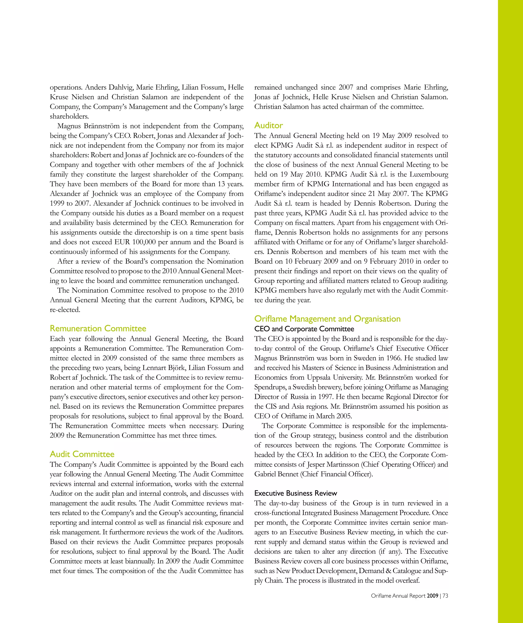 Oriflame Annual Report 2009 | 73
operations. Anders Dahlvig, Marie Ehrling, Lilian Fossum, Helle
Kruse Nielsen and Christian Salamon are independent of the
Company, the Company’s Management and the Company’s large
shareholders.
Magnus Brännström is not independent from the Company,
being the Company’s CEO. Robert, Jonas and Alexander af Joch-
nick are not independent from the Company nor from its major
shareholders: Robert and Jonas af Jochnick are co-founders of the
Company and together with other members of the af Jochnick
family they constitute the largest shareholder of the Company.
They have been members of the Board for more than 13 years.
Alexander af Jochnick was an employee of the Company from
1999 to 2007. Alexander af Jochnick continues to be involved in
the Company outside his duties as a Board member on a request
and availability basis determined by the CEO. Remuneration for
his assignments outside the directorship is on a time spent basis
and does not exceed EUR 100,000 per annum and the Board is
continuously informed of his assignments for the Company.
After a review of the Board’s compensation the Nomination
Committee resolved to propose to the 2010 Annual General Meet-
ing to leave the board and committee remuneration unchanged.
The Nomination Committee resolved to propose to the 2010
Annual General Meeting that the current Auditors, KPMG, be
re-elected.
Remuneration Committee
Each year following the Annual General Meeting, the Board
appoints a Remuneration Committee. The Remuneration Com-
mittee elected in 2009 consisted of the same three members as
the preceding two years, being Lennart Björk, Lilian Fossum and
Robert af Jochnick. The task of the Committee is to review remu-
neration and other material terms of employment for the Com-
pany’s executive directors, senior executives and other key person-
nel. Based on its reviews the Remuneration Committee prepares
proposals for resolutions, subject to final approval by the Board.
The Remuneration Committee meets when necessary. During
2009 the Remuneration Committee has met three times.
Audit Committee
The Company’s Audit Committee is appointed by the Board each
year following the Annual General Meeting. The Audit Committee
reviews internal and external information, works with the external
Auditor on the audit plan and internal controls, and discusses with
management the audit results. The Audit Committee reviews mat-
ters related to the Company’s and the Group’s accounting, financial
reporting and internal control as well as financial risk exposure and
risk management. It furthermore reviews the work of the Auditors.
Based on their reviews the Audit Committee prepares proposals
for resolutions, subject to final approval by the Board. The Audit
Committee meets at least biannually. In 2009 the Audit Committee
met four times. The composition of the the Audit Committee has
remained unchanged since 2007 and comprises Marie Ehrling,
Jonas af Jochnick, Helle Kruse Nielsen and Christian Salamon.
Christian Salamon has acted chairman of the committee.
Auditor
The Annual General Meeting held on 19 May 2009 resolved to
elect KPMG Audit S.à r.l. as independent auditor in respect of
the statutory accounts and consolidated financial statements until
the close of business of the next Annual General Meeting to be
held on 19 May 2010. KPMG Audit S.à r.l. is the Luxembourg
member firm of KPMG International and has been engaged as
Oriflame’s independent auditor since 21 May 2007. The KPMG
Audit S.à r.l. team is headed by Dennis Robertson. During the
past three years, KPMG Audit S.à r.l. has provided advice to the
Company on fiscal matters. Apart from his engagement with Ori-
flame, Dennis Robertson holds no assignments for any persons
affiliated with Oriflame or for any of Oriflame’s larger sharehold-
ers. Dennis Robertson and members of his team met with the
Board on 10 February 2009 and on 9 February 2010 in order to
present their findings and report on their views on the quality of
Group reporting and affiliated matters related to Group auditing.
KPMG members have also regularly met with the Audit Commit-
tee during the year.
Oriflame Management and Organisation
CEO and Corporate Committee
The CEO is appointed by the Board and is responsible for the day-
to-day control of the Group. Oriflame’s Chief Executive Officer
Magnus Brännström was born in Sweden in 1966. He studied law
and received his Masters of Science in Business Administration and
Economics from Uppsala University. Mr. Brännström worked for
Spendrups, a Swedish brewery, before joining Oriflame as Managing
Director of Russia in 1997. He then became Regional Director for
the CIS and Asia regions. Mr. Brännström assumed his position as
CEO of Oriflame in March 2005.
The Corporate Committee is responsible for the implementa-
tion of the Group strategy, business control and the distribution
of resources between the regions. The Corporate Committee is
headed by the CEO. In addition to the CEO, the Corporate Com-
mittee consists of Jesper Martinsson (Chief Operating Officer) and
Gabriel Bennet (Chief Financial Officer).
Executive Business Review
The day-to-day business of the Group is in turn reviewed in a
cross-functional Integrated Business Management Procedure. Once
per month, the Corporate Committee invites certain senior man-
agers to an Executive Business Review meeting, in which the cur-
rent supply and demand status within the Group is reviewed and
decisions are taken to alter any direction (if any). The Executive
Business Review covers all core business processes within Oriflame,
such as New Product Development, Demand  Catalogue and Sup-
ply Chain. The process is illustrated in the model overleaf.
 