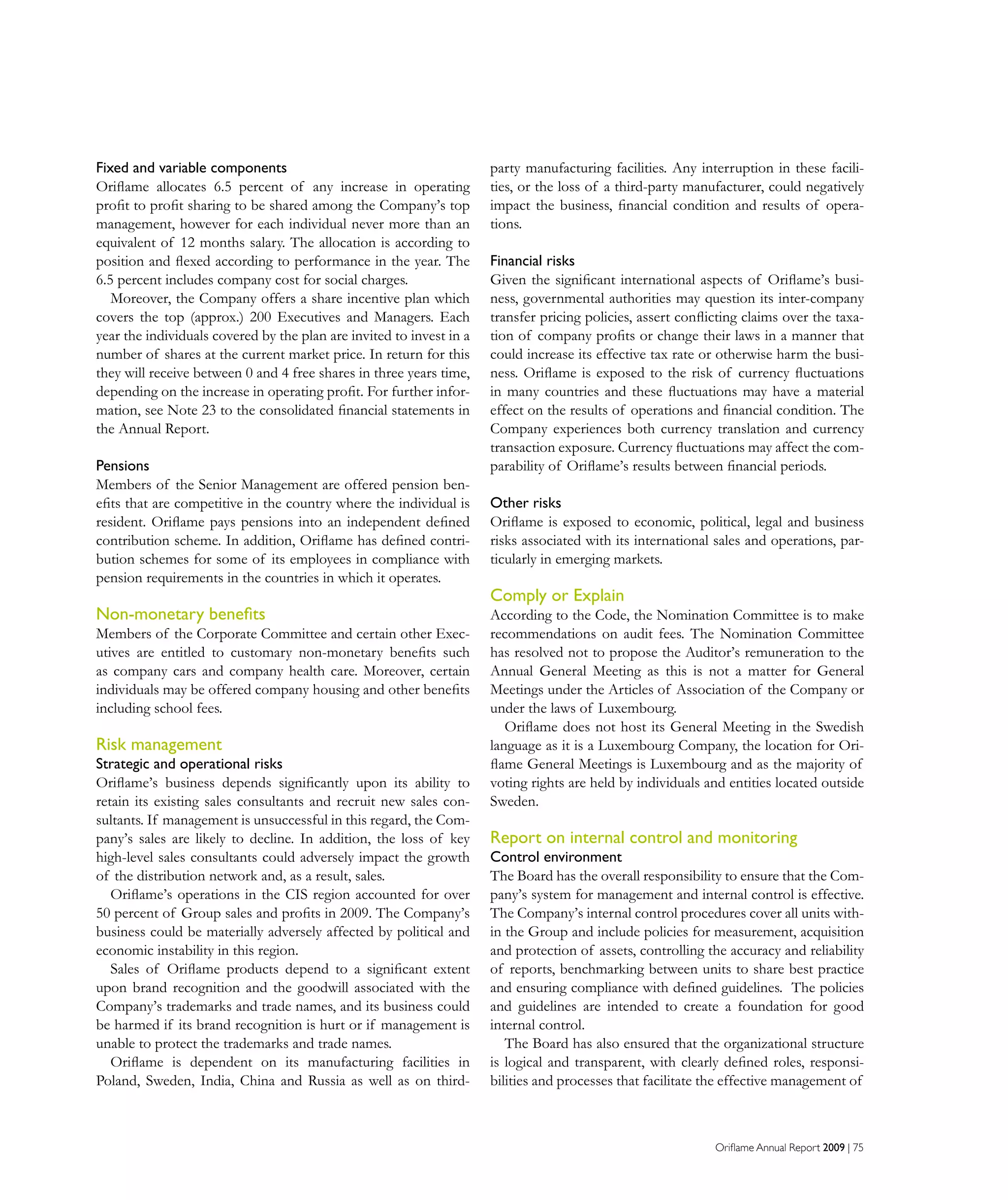Oriflame Annual Report 2009 | 75
Fixed and variable components
Oriflame allocates 6.5 percent of any increase in operating
profit to profit sharing to be shared among the Company’s top
management, however for each individual never more than an
equivalent of 12 months salary. The allocation is according to
position and flexed according to performance in the year. The
6.5 percent includes company cost for social charges.
Moreover, the Company offers a share incentive plan which
covers the top (approx.) 200 Executives and Managers. Each
year the individuals covered by the plan are invited to invest in a
number of shares at the current market price. In return for this
they will receive between 0 and 4 free shares in three years time,
depending on the increase in operating profit. For further infor-
mation, see Note 23 to the consolidated financial statements in
the Annual Report.
Pensions
Members of the Senior Management are offered pension ben-
efits that are competitive in the country where the individual is
resident. Oriflame pays pensions into an independent defined
contribution scheme. In addition, Oriflame has defined contri-
bution schemes for some of its employees in compliance with
pension requirements in the countries in which it operates.
Non-monetary benefits
Members of the Corporate Committee and certain other Exec-
utives are entitled to customary non-monetary benefits such
as company cars and company health care. Moreover, certain
individuals may be offered company housing and other benefits
including school fees.
Risk management
Strategic and operational risks
Oriflame’s business depends significantly upon its ability to
retain its existing sales consultants and recruit new sales con-
sultants. If management is unsuccessful in this regard, the Com-
pany’s sales are likely to decline. In addition, the loss of key
high-level sales consultants could adversely impact the growth
of the distribution network and, as a result, sales.
Oriflame’s operations in the CIS region accounted for over
50 percent of Group sales and profits in 2009. The Company’s
business could be materially adversely affected by political and
economic instability in this region.
Sales of Oriflame products depend to a significant extent
upon brand recognition and the goodwill associated with the
Company’s trademarks and trade names, and its business could
be harmed if its brand recognition is hurt or if management is
unable to protect the trademarks and trade names.
Oriflame is dependent on its manufacturing facilities in
Poland, Sweden, India, China and Russia as well as on third-
party manufacturing facilities. Any interruption in these facili-
ties, or the loss of a third-party manufacturer, could negatively
impact the business, financial condition and results of opera-
tions.
Financial risks
Given the significant international aspects of Oriflame’s busi-
ness, governmental authorities may question its inter-company
transfer pricing policies, assert conflicting claims over the taxa-
tion of company profits or change their laws in a manner that
could increase its effective tax rate or otherwise harm the busi-
ness. Oriflame is exposed to the risk of currency fluctuations
in many countries and these fluctuations may have a material
effect on the results of operations and financial condition. The
Company experiences both currency translation and currency
transaction exposure. Currency fluctuations may affect the com-
parability of Oriflame’s results between financial periods.
Other risks
Oriflame is exposed to economic, political, legal and business
risks associated with its international sales and operations, par-
ticularly in emerging markets.
Comply or Explain
According to the Code, the Nomination Committee is to make
recommendations on audit fees. The Nomination Committee
has resolved not to propose the Auditor’s remuneration to the
Annual General Meeting as this is not a matter for General
Meetings under the Articles of Association of the Company or
under the laws of Luxembourg.
Oriflame does not host its General Meeting in the Swedish
language as it is a Luxembourg Company, the location for Ori-
flame General Meetings is Luxembourg and as the majority of
voting rights are held by individuals and entities located outside
Sweden.
Report on internal control and monitoring
Control environment
The Board has the overall responsibility to ensure that the Com-
pany’s system for management and internal control is effective.
The Company’s internal control procedures cover all units with-
in the Group and include policies for measurement, acquisition
and protection of assets, controlling the accuracy and reliability
of reports, benchmarking between units to share best practice
and ensuring compliance with defined guidelines. The policies
and guidelines are intended to create a foundation for good
internal control.
The Board has also ensured that the organizational structure
is logical and transparent, with clearly defined roles, responsi-
bilities and processes that facilitate the effective management of
 