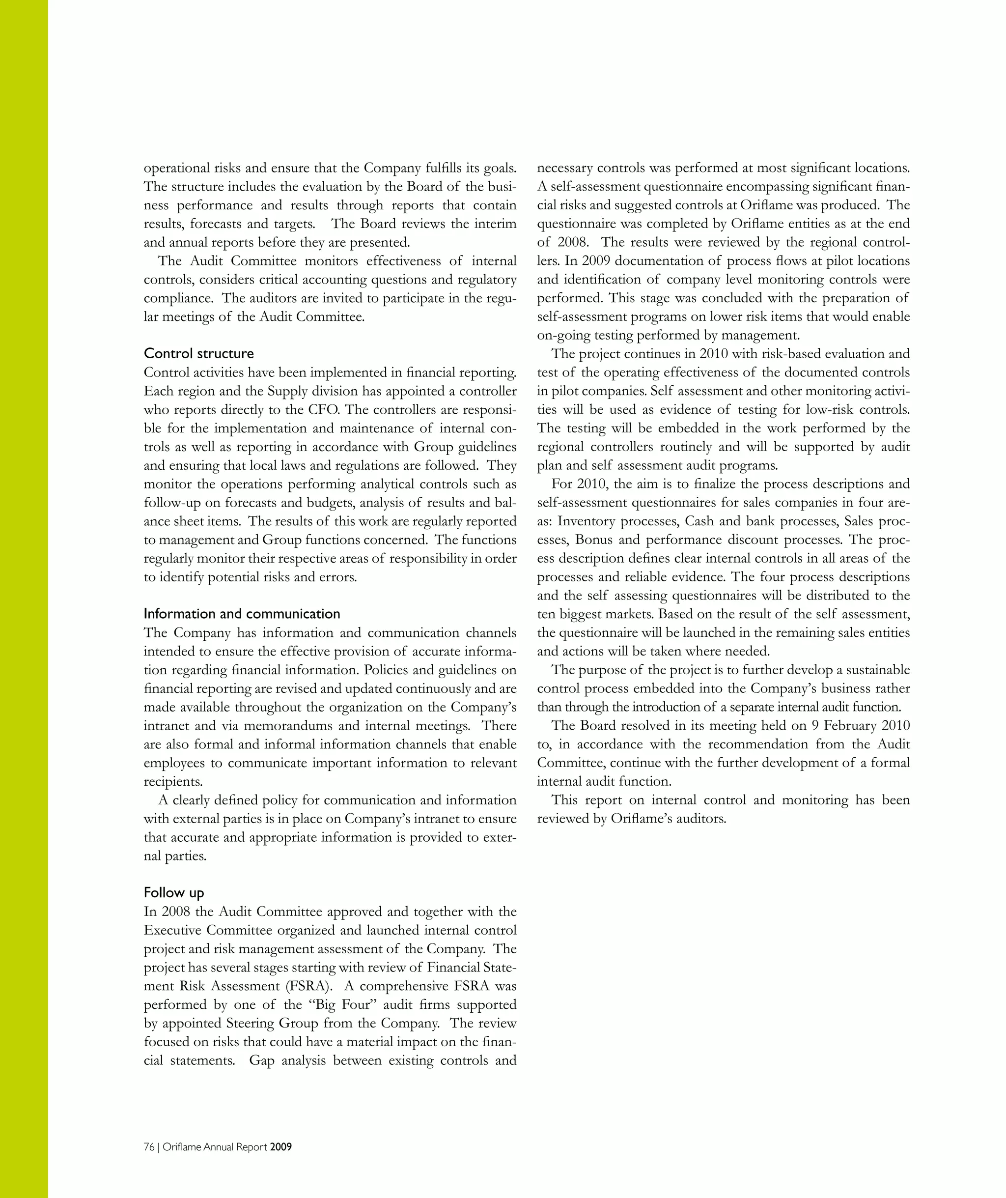 76 | Oriflame Annual Report 2009
operational risks and ensure that the Company fulfills its goals.
The structure includes the evaluation by the Board of the busi-
ness performance and results through reports that contain
results, forecasts and targets. The Board reviews the interim
and annual reports before they are presented.
The Audit Committee monitors effectiveness of internal
controls, considers critical accounting questions and regulatory
compliance. The auditors are invited to participate in the regu-
lar meetings of the Audit Committee.
Control structure
Control activities have been implemented in financial reporting.
Each region and the Supply division has appointed a controller
who reports directly to the CFO. The controllers are responsi-
ble for the implementation and maintenance of internal con-
trols as well as reporting in accordance with Group guidelines
and ensuring that local laws and regulations are followed. They
monitor the operations performing analytical controls such as
follow-up on forecasts and budgets, analysis of results and bal-
ance sheet items. The results of this work are regularly reported
to management and Group functions concerned. The functions
regularly monitor their respective areas of responsibility in order
to identify potential risks and errors.
Information and communication
The Company has information and communication channels
intended to ensure the effective provision of accurate informa-
tion regarding financial information. Policies and guidelines on
financial reporting are revised and updated continuously and are
made available throughout the organization on the Company’s
intranet and via memorandums and internal meetings. There
are also formal and informal information channels that enable
employees to communicate important information to relevant
recipients.
A clearly defined policy for communication and information
with external parties is in place on Company’s intranet to ensure
that accurate and appropriate information is provided to exter-
nal parties.
Follow up
In 2008 the Audit Committee approved and together with the
Executive Committee organized and launched internal control
project and risk management assessment of the Company. The
project has several stages starting with review of Financial State-
ment Risk Assessment (FSRA). A comprehensive FSRA was
performed by one of the “Big Four” audit firms supported
by appointed Steering Group from the Company. The review
focused on risks that could have a material impact on the finan-
cial statements. Gap analysis between existing controls and
necessary controls was performed at most significant locations.
A self-assessment questionnaire encompassing significant finan-
cial risks and suggested controls at Oriflame was produced. The
questionnaire was completed by Oriflame entities as at the end
of 2008. The results were reviewed by the regional control-
lers. In 2009 documentation of process flows at pilot locations
and identification of company level monitoring controls were
performed. This stage was concluded with the preparation of
self-assessment programs on lower risk items that would enable
on-going testing performed by management.
The project continues in 2010 with risk-based evaluation and
test of the operating effectiveness of the documented controls
in pilot companies. Self assessment and other monitoring activi-
ties will be used as evidence of testing for low-risk controls.
The testing will be embedded in the work performed by the
regional controllers routinely and will be supported by audit
plan and self assessment audit programs.
For 2010, the aim is to finalize the process descriptions and
self-assessment questionnaires for sales companies in four are-
as: Inventory processes, Cash and bank processes, Sales proc-
esses, Bonus and performance discount processes. The proc-
ess description defines clear internal controls in all areas of the
processes and reliable evidence. The four process descriptions
and the self assessing questionnaires will be distributed to the
ten biggest markets. Based on the result of the self assessment,
the questionnaire will be launched in the remaining sales entities
and actions will be taken where needed.
The purpose of the project is to further develop a sustainable
control process embedded into the Company’s business rather
than through the introduction of a separate internal audit function.
The Board resolved in its meeting held on 9 February 2010
to, in accordance with the recommendation from the Audit
Committee, continue with the further development of a formal
internal audit function.
This report on internal control and monitoring has been
reviewed by Oriflame’s auditors.
 