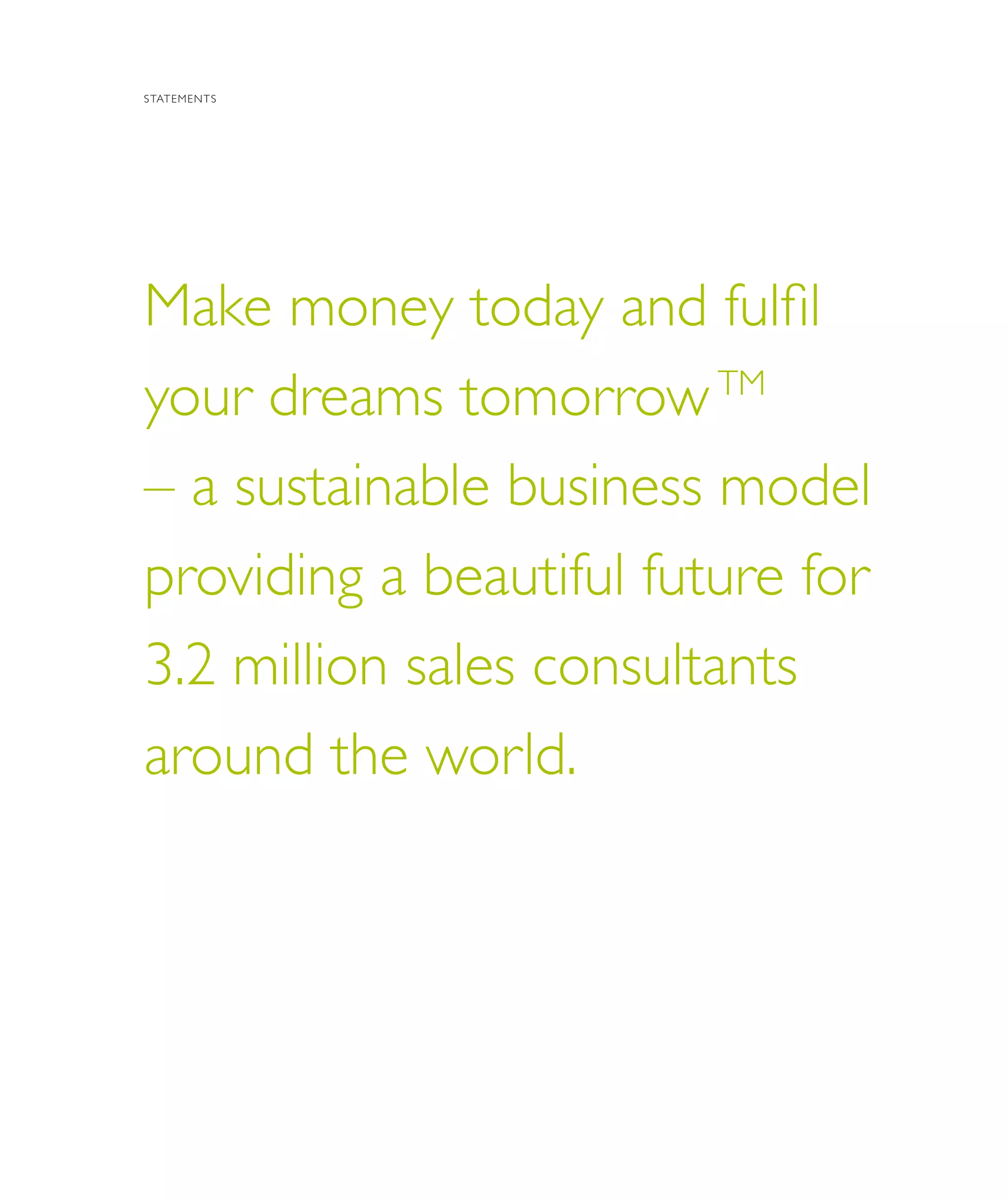 8 | Oriflame Annual Report 20098 | Oriflame Annual Report 2009
Make money today and fulfil
your dreams tomorrowTM
– a sustainable business model
providing a beautiful future for
3.2 million sales consultants
around the world.
STATEMENTS
 