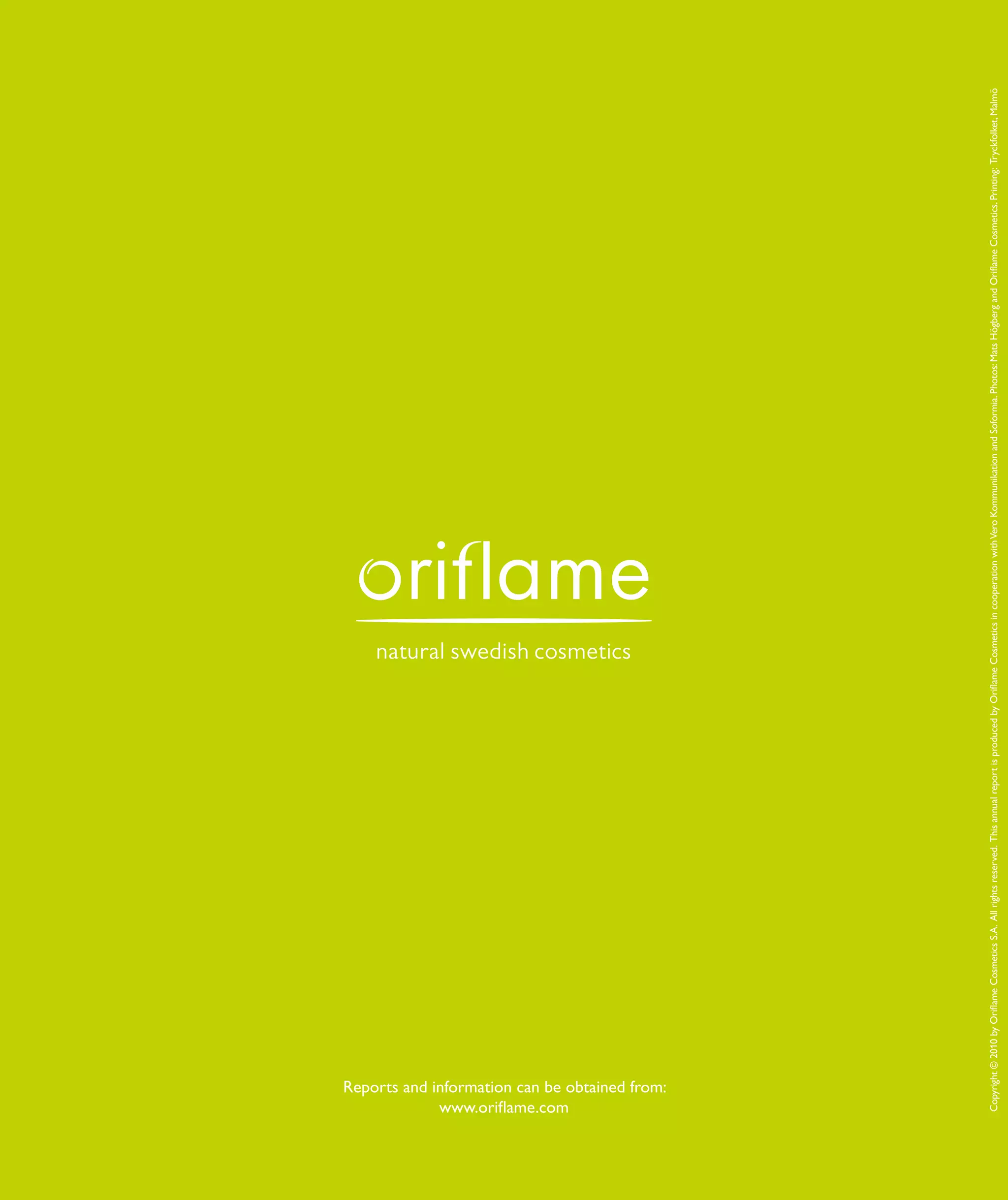 86 | Oriflame Annual Report 200986 | Oriflame Annual Report 2009
KAPITEL
Huvudrubrik
Copyright©2010byOriflameCosmeticsS.A.Allrightsreserved.ThisannualreportisproducedbyOriflameCosmeticsincooperationwithVeroKommunikationandSoformia.Photos:MatsHögbergandOriflameCosmetics.Printing:Tryckfolket,Malmö
Reports and information can be obtained from:
www.oriflame.com
 
