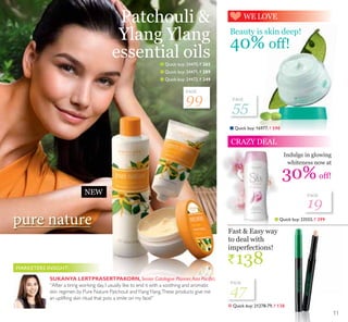 WE LOVE
CRAZY DEAL
99
55
19
47
PAGE
SUKANYA LERTPRASERTPAKORN,6HQLRU DWDORJXH 3ODQQHU$VLD 3DFLÀF:
“After a tiring working day, I usually like to end it with a soothing and aromatic
skin regimen by Pure Nature Patchouli andYlangYlang.These products give me
an uplifting skin ritual that puts a smile on my face!”
MARKETERS INSIGHT:
NEW
Q Quick buy:16977, ` 590
Q Quick buy:23555, ` 299
Indulge in glowing
whiteness now at
30%off!
Beauty is skin deep!
40% off!
Fast  Easy way
to deal with
imperfections!
`138
Q Quick buy:21278-79, ` 138
PAGE
PAGE
PAGE
Q Quick buy:24470, ` 265
Q Quick buy:24471, ` 289
Q Quick buy:24472, ` 
Patchouli 
Ylang Ylang
essential oils
11
 