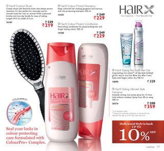 ቢ
ባ
ቤ
ብ
ቦ
ቦ HairX Styling Ultimate Style
Hairspray
Instantly strong, non-sticky, spray for 12 hour
hold without residues. Spray from 30 cm away.
200 ml.
20374 ` 398
`359
* curl retention study
** based on consumer evaluation on women  men
between the age of 20-45 who style their hair.
ብ HairX Styling Flex Style Hair Gel
Long lasting, non sticky**, all day style holding*
gel for wet or dry hair. Blow dry after if wet.
Style with fingers when dry. 100 ml.
18898 ` 329
ቢ HairX Cushion Brush
Create those soft, feminine looks that always attract
attention. It’s also perfect for everyday use for
smooth looks for men or women.With cushioned
bristles and non-slip handle for ease of styling.
Length: 24.5 cm, width: 6.3 cm.
16181 ` 229
`219
ባ HairX Colour Protect Shampoo
Keep coloured hair looking gorgeous and lustrous
with this protecting shampoo. 250 ml.
14707 ` 249
`229
ቤ HairX Colour Protect Conditioner
Nourishing conditioner for great-looking hair and
longer lasting colour. 250 ml.
14708 ` 249
`229
Our Expertise – Your Beautiful Hair
COLOURPRO+
UV Filters
Colour
Protective
Film
Conditioning
Agents
toiletries
10%
OFF
Hollywood Style is back
UP TO
Seal your locks in
colour protecting
care formulated with
ColourPro+ Complex.
17
 