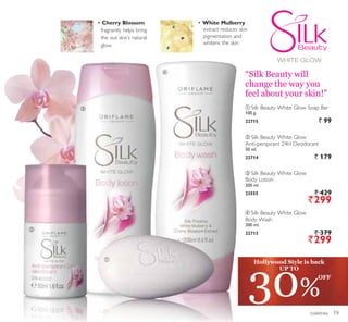 ቢ
ባ
ቤ
ብ
toiletries
ባ Silk Beauty White Glow
Anti-perspirant 24H Deodorant
50 ml.
22714 ` 179
ቢ Silk Beauty White Glow Soap Bar
100 g.
22715 ` 99
ብ Silk Beauty White Glow
Body Wash
200 ml.
22713 ` 379
`299
ቤ Silk Beauty White Glow
Body Lotion
200 ml.
23555 ` 429
`299
Cherry Blossom
fragrantly helps bring
the out skin’s natural
glow
White Mulberry
extract reduces skin
pigmentation and
whitens the skin
“Silk Beauty will
change the way you
feel about your skin!”
30%
OFF
Hollywood Style is back
UP TO
19
 