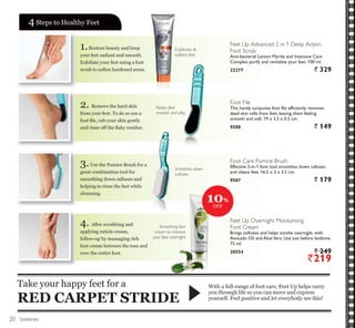 toiletries
1.Restore beauty and keep
your feet radiant and smooth.
Exfoliate your feet using a foot
scrub to soften hardened areas.
2. Remove the hard skin
from your feet. To do so use a
IRRW ¿OH UXE RXU VNLQ JHQWO
DQG ULQVH RII WKH ÀDN UHVLGXH
3.Use the Pumice Brush for a
great combination tool for
smoothing down calluses and
helping to rinse the feet while
cleansing.
4. After scrubbing and
DSSOLQJ FXWLFOH FUHDP
follow-up by massaging rich
foot cream between the toes and
over the entire foot.
:LWK D IXOOUDQJH RI IRRW FDUH )HHW 8S KHOSV FDUU
you through life so you can move and express
RXUVHOI )HHO SRVLWLYH DQG OHW HYHUERG VHH WKLV
Take your happy feet for a
RED CARPET STRIDE
46WHSV WR +HDOWK )HHW
Keeps feet
smooth and silky
Smoothing foot
cream to improve
your feet overnight
Exfoliates 
softens feet
Feet Up Advanced 2 in 1 Deep Action
Foot Scrub
Anti-bacterial Lemon Myrtle and Intensive Care
Complex purify and revitalize your feet. 100 ml.
23277 ` 329
Foot File
This handy turquoise foot file efficiently removes
dead skin cells from feet, leaving them feeling
smooth and soft. 19 x 3.5 x 0.5 cm.
9588 ` 149
Foot Care Pumice Brush
Effective 2-in-1 foot tool smoothes down calluses
and cleans feet. 16.5 x 3 x 3.5 cm.
9587 ` 179
Feet Up Overnight Moisturising
Foot Cream
Brings softness and helps soothe overnight, with
Avocado Oil and AloeVera. Use just before bedtime.
75 ml.
20554 ` 249
`219
10%
2))
Smoothes down
calluses
20
 
