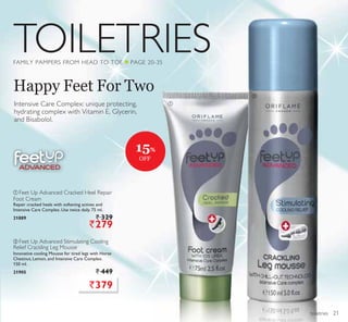 TOILETRIES
ቢ
ባ
toiletries
Happy Feet For Two
FAMILY PAMPERS FROM HEAD TO TOE Q PAGE 20-35
ቢ Feet Up Advanced Cracked Heel Repair
Foot Cream
Repair cracked heels with softening actives and
Intensive Care Complex. Use twice daily. 75 ml.
21889 ` 329
`279
ባ Feet Up Advanced Stimulating Cooling
Relief Crackling Leg Mousse
Innovative cooling Mousse for tired legs with Horse
Chestnut, Lemon, and Intensive Care Complex.
150 ml.
21905 ` 449
Intensive Care Complex: unique protecting,
hydrating complex with Vitamin E, Glycerin,
and Bisabolol.
`379
15%
OFF
21
 