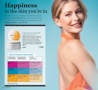 toiletries
Happy Skin nourishing body
cream extra dry skin
Intensive body cream that helps to
relieve dry and rough skin.This rich
formula, with a lush and creamy
texture, nourishes and conditions
with Pumpkin Seed Oil while giving a
sumptuous feeling upon application.
200 ml.
23734 ` 379
Happiness
in the skin you’re in
HOW TO CHOOSE MY MOISTURISER?
SENSITIVE
SKIN
NORMAL
- DRY SKIN
EXTRA DRY
SKIN
*Instrumental test
YOUR SKIN
CONDITION
YOURVISUAL
APPEARANCE
YOUR
SOLUTION
Give your skin a reason to be happy. No matter what your skin
type there is a 24h moisturiser* just for you. Developed to leave
your skin soft and smooth throughout the day, whether you have
sensitive, normal-dry or extra dry skin.
dryness and feeling
of discomfort
rough, tight and
ÁDN VNLQ
constant roughness,
scaling  crackling
of the skin
Caring Body Lotion
with Linseed Oil to
help soothe and
protect skin
Hydrating Body
Lotion with Sesame
Oil to help moisturise
and soften skin
Nourishing Body Milk
with Pumpkin Seed
Oil to help restore
and condition skin
22
 