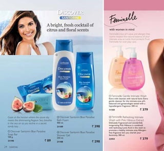 ቢ
ባ
ቢ
ባ
ቤ
toiletries
ባ Feminelle Refreshing Intimate
Wash with Pink Hibiscus Extract
Delicately fragranced and wonderfully
invigorating Pink Hibiscus is combined
with hydrating Lactic Acid in this wash to
promote a healthy intimate area.Allergen-
free fragrance let’s you cherish your
femininity. 300 ml.
23951 ` 379
ቢ Feminelle Gentle Intimate Wash
Extra mild cleanser, with natural lactic Extra
gentle cleanser for the intimate area. pH-
balanced and gynaecologist tested with a
hypoallergenic fragrance. 300 ml.
11101 ` 379
Feminelle’s low pH value and allergen free
scents respect the natural balance of your
intimate area as Lactic Acid protects.Trust
Feminelle for everyday care.
Gaze at the horizon where the azure sky
meets the shimmering Aegean Sea, breathe
in the sea air as you recline in a secret
sandy bay…
ቢ Discover Santorini Blue Paradise
Soap Bar
100 g.
21190 ` 89
ቤ Discover Santorini Blue Paradise
Shower Gel
250 ml.
21188 ` 298
ባ Discover Santorini Blue Paradise
Bath Foam
400 ml.
21189 ` 398
A bright, fresh cocktail of
FLWUXV DQG ÀRUDO VFHQWV with women in mind
24
 