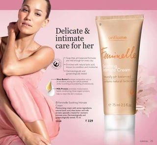 ቤ
toiletries
Delicate 
intimate
care for her
ቤ Feminelle Soothing Intimate
Cream
Moisturising cream with active ingredients,
natural lactic acid, shea butter and milk
protein, specially created for women’s
intimate area. Dermatologically and
gynaecologically tested. 75 ml.
15240 ` 329
Shea Butter’s unique composition acts as
an emollient, leaving skin soft  soothed,
whilst nourishing and protecting simultaneously.
Milk Protein promotes moisturisation.
Subtly conditioning, these organic proteins
help to retain the skin’s moisture.
are mild enough for every day
known to condition and moisturise
gynaecologically tested
25
 