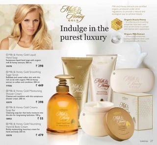 ባ
ቤ
ብ
ቦ
ቢ
toiletries
Indulge in the
purest luxury
ቢ Milk  Honey Gold Liquid
Hand Soap
Sumptuous liquid hand soap with organic
milk  honey extracts. 300 ml.
15578 ` 298
ብ Milk  Honey Gold Creamy
Soap Bar
Cleansing soap bar that locks moisture into
the skin for long-lasting hydration. 100 g.
18953 ` 55
ቦ Milk  Honey Gold Nourishing
Hand  Body Cream
Richly moisturising, luxurious cream for
hand and body. 250 ml.
15570 ` 479
ባ Milk  Honey Gold Smoothing
Sugar Scrub
Exfoliate and reveal softer skin with this
rich scrub with organic Milk  Honey
extract to soften and condition. 200 ml.
17556 ` 449
ቤ Milk  Honey Gold Moisturising
Shower Cream
Cleanse and condition with this sumptuous
shower cream. 200 ml.
15579 ` 398
Milk and Honey extracts are certiﬁed
organic, produced under strict
regulations, to provide a natural and
ecological way to achieve beauty.
27
 
