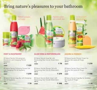 ቢ
ቢ
ቢባ ባ ባ
ቤ
ቤ
ቤ
toiletries
ALOEVERA WATERMELON JOJOBA  MANGOMINT  RASPBERRY
ባ Nature Secrets Shower Gel with
Moisturising Aloe Vera  Watermelon
250 ml.
24203 ` 379
ቢ Nature Secrets Soap Bar with
Moisturising Aloe Vera  Watermelon
75 g.
24204 ` 79
ቤ Nature Secrets Body Cream with
Moisturising Aloe Vera  Watermelon
200 ml.
24205 ` 398
ባ Nature Secrets Exfoliating Shower Gel
with Energising Mint  Raspberry
250 ml.
22667 ` 379
ቤ Nature Secrets Soap Bar with Energising
Mint  Raspberry
75 g.
22668 ` 79
ቢ Nature Secrets Anti-perspirant
Deodorant with Energising Mint 
Raspberry
50 ml.
22669 ` 159
ቢ Nature Secrets Shower Cream for
Sensitive Skin Jojoba  Mango
250 ml.
22671 ` 379
ቤ Nature Secrets Soap Bar for Sensitive
Skin Jojoba  Mango
75 g.
22672 ` 79
ባ Nature Secrets Hand Cream for
Sensitive Skin Jojoba  Mango
75 ml.
23401 ` 198
A rich, smooth
way to soothe
Refresh, energise,
and enjoy
Hydrate, soften
and smooth skin
Bring nature’s pleasures to your bathroom
29
 