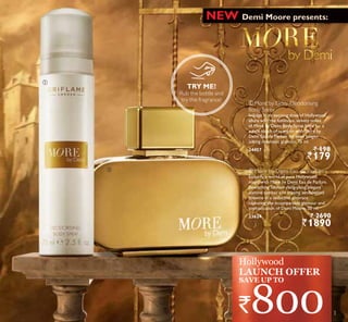 ቢ
ባ
Demi Moore presents:NEW
TRY ME!
Rub the bottle and
try the fragrance!
Hollywood
LAUNCH OFFER
`800
ባ More by Demi Eau de Parfum
Embody a world of pure Hollywood
magic with More by Demi Eau de Parfum.
Bewitching Tahitian ylang-ylang, elegant
jasmine sambac and creamy sandalwood
entwine in a seductive embrace
capturing the incomparable glamour and
sophistication of Demi Moore. 50 ml.
23624 ` 2690
`1890
ቢ More by Demi Deodorising
Body Spray
Indulge in an exciting dose of Hollywood
allure with the luminous, velvety notes
of More by Demi Body Spray. Ideal for a
subtle touch of scent or with More by
Demi Eau de Parfum for even longer-
lasting cinematic glamour. 75 ml.
24457 ` 198
`179
SAVE UP TO
3
 