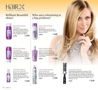 toiletries
HairX Styling Extreme
Volume Mousse
All day volume mousse with
Panthenol and Jojoba.Add to wet
hair, style and blow dry. 200 ml.
18872 ` 379
HairX Volume Boost
Shampoo
Effectively boosts thin, flat hair
for the richly volumised look you
deserve. 250 ml.
15580 ` 249
HairX Volume Boost
Leave-in Conditioner
Spray onto damp, washed hair
without rinsing, for beautifully
volumised, manageable locks. Pump
it up! 150 ml.
15581 ` 329
HairX Shine Boost
Shampoo
Using the ProShine System
this shampoo gently cleanses
hair, resulting in a healthier
shinier appearance. 250 ml.
23700 ` 279
HairX Shine Boost
Conditioner
Using the ProShine System
this conditioner nourishes hair
to improve surface condition,
thus enhancing shine. 250 ml.
23701 ` 279
HairX Shine Boost
Serum for Dark hair
Infused with black pearl and
containing the ProShine
System, this serum creates a
boost of healthy shine in dark
hair. 50 ml.
23706 ` 649
Brilliant Beautiful
shine!
Who says volumising is
a big problem?
HairX Round Brush
A professional styling tool is all yours! Hair
Expert Round Brush is ideal for volumising
and creating big, curly hairstyles. Its perforated
central tube speeds up hair drying, and the non-
slip handle makes styling easier. Length: 24 cm,
diameter: 3.5 cm.
16183 ` 279
Our Expertise – Your Beautiful Hair
30
 