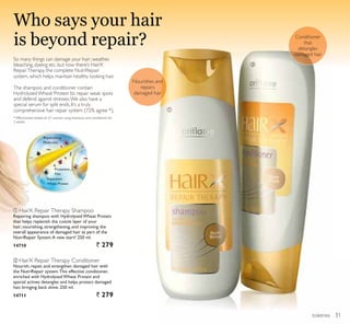 ቢ
ባ
toiletries
Conditioner
that
detangles
damaged hair
Nourishes and
repairs
damaged hair
ቢ HairX Repair Therapy Shampoo
Repairing shampoo with Hydrolysed Wheat Protein
that helps replenish the cuticle layer of your
hair; nourishing, strengthening, and improving the
overall appearance of damaged hair as part of the
NutriRepair System.A new start! 250 ml.
14710 ` 279
ባ HairX Repair Therapy Conditioner
Nourish, repair, and strengthen damaged hair with
the NutriRepair system.This effective conditioner,
enriched with Hydrolysed Wheat Protein and
special actives detangles and helps protect damaged
hair, bringing back shine. 250 ml.
14711 ` 279
Who says your hair
is beyond repair?
Reparative
Wheat Protein
Replenishing
Molecules
Protective
Film
So many things can damage your hair; weather,
bleaching, dyeing etc. but now there’s HairX
RepairTherapy, the complete NutriRepair
system, which helps maintain healthy looking hair.
The shampoo and conditioner contain
HydrolyzedWheat Protein to repair weak spots
and defend against stresses.We also have a
special serum for split ends. It’s a truly
comprehensive hair repair system (72% agree *).
* Effectiveness tested on 61 women using shampoo and conditioner for
2 weeks.
31
 