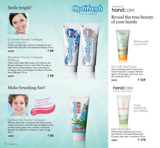 ADVANCED
ቢ ባ
toiletries
Translucent gel
with yummy
strawberry ﬂavour
ቢ Optifresh Fluoride Toothpaste
Cavity Protection
Cleans and helps fight cavities and plaque, for oral
health.With Fluoride. Fresh Spearmint flavour. 75 ml.
20538 ` 89
ባ Optifresh Fluoride Toothpaste
Whitening
Cleans teeth, helps fight plaque, and improves the
all-over whiteness of your teeth.With Fluoride to
help reduce acid production and a mild abrasive
to reduce stains. Cool Peppermint flavour. Fluoride
level 1000 ppm. 75 ml.
20539 ` 99
Smile bright!
Optifresh Kids Fluoride Toothpaste
Effective, fruity kids’ toothpaste that helps prevent
cavities and protect. Fluoride helps strengthen tooth
enamel, making teeth more resistant to bacteria.
Specially formulated for children 2-7 years of age.
50 ml.
24050 ` 85
6PLOH ZLWK FRQÀGHQFH
Make brushing fun!
Daily Hand Cream
Moisturising, softening hand cream
with Glycerin and Sweet Almond Oil.
Compact tube, take it anywhere! 50 ml.
18962 ` 179
Pro-Youth Hand Cream
Youth prolonging Hand Cream with
Triple Protection Complex. Defends
against UV, hydrates, evens skin tone
and conditions. 50 ml.
20357 ` 329
Reveal the true beauty
of your hands
Restores youth
to your hands
Handy
handcare for
your handbag
Nourish. Protect. Renew.
32
 
