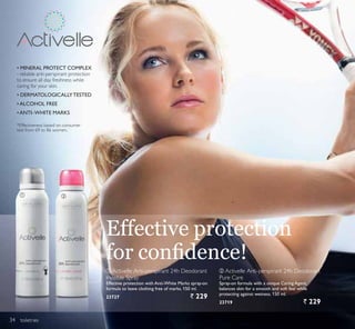 ቢ ባ
toiletries
Effective protection
IRU FRQ¿GHQFH
‡$17,²:+,7( 0$5.6
‡ 0,1(5$/ 3527(7 203/(;
- reliable anti-perspirant protection
to ensure all day freshness while
caring for your skin.
‡$/2+2/ )5((
‡ '(50$72/2*,$//7(67('
ባ Activelle Anti-perspirant 24h Deodorant
Pure Care
Spray-on formula with a unique Caring Agent,
balances skin for a smooth and soft feel while
protecting against wetness. 150 ml.
23719 ` 229
*Effectiveness based on consumer
test from 69 to 86 women.
ቢ Activelle Anti-perspirant 24h Deodorant
Invisible Spray
Effective protection with Anti-White Marks spray-on
formula to leave clothing free of marks. 150 ml.
23727 ` 229
34
 