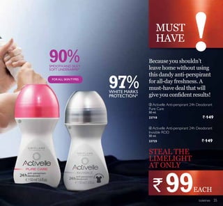 MUST
HAVE
90%
97%
ቤ
ብ
toiletries
STEAL THE
LIMELIGHT
AT ONLY
Because you shouldn’t
leave home without using
this dandy anti-perspirant
for all-day freshness. A
must-have deal that will
JLYH RX FRQ¿GHQW UHVXOWV
` 99
ብ Activelle Anti-perspirant 24h Deodorant
Invisible ROD
50 ml.
23725 ` 149
WHITE MARKS
PROTECTION*
SMOOTHAND SILKY
SOFT UNDERARMS*
FORALL SKINTYPES
ቤ Activelle Anti-perspirant 24h Deodorant
Pure Care
50 ml.
23718 ` 149
EACH
35
 