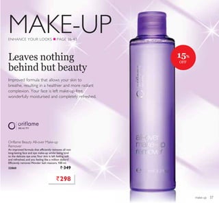 MAKE-UP
make-up
Oriflame Beauty All-over Make-up
Remover
An improved formula that efficiently removes all non
long-lasting face and eye make-up whilst being kind
to the delicate eye area.Your skin is left feeling soft
and refreshed, and you feeling like a million dollars!
Efficiently removes Wonder lash mascara. 100 ml.
22860 ` 349
ENHANCE YOUR LOOKS Q PAGE 36-43
Improved formula that allows your skin to
breathe, resulting in a healthier and more radiant
complexion. Your face is left make-up-free,
wonderfully moisturised and completely refreshed.
Leaves nothing
behind but beauty
`298
15%
OFF
37
 