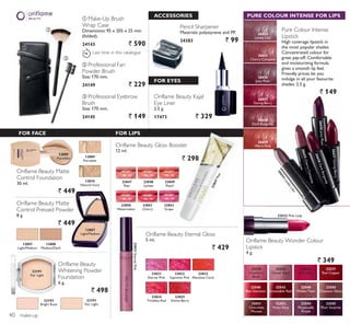 ባ
ቤ
LAST
TIME
ቢ
FOR FACE
26658DarkBurgundy
26656JuicyPlum
26655CherryCompote
26654LovelyLilac
26657DaringBerry
PURE COLOUR INTENSE FOR LIPS
26654
Lovely Lilac
26655
Cherry Compote
26656
Juicy Plum
26657
Daring Berry
26658
Dark Burgundy
26659
Warm Rust
Pure Colour Intense
Lipstick
High coverage lipstick in
the most popular shades.
Concentrated colour for
great pay-off. Comfortable
and moisturizing formula
gives a smooth lip feel.
Friendly prices let you
indulge in all your favourite
shades. 2.5 g.
` 149
ቢ Make-Up Brush
Wrap Case
Dimensions: 95 x 205 x 25 mm
(folded).
24143 ` 590
ቤ Professional Eyebrow
Brush
Size: 170 mm.
24145 ` 149
ባ Professional Fan
Powder Brush
Size: 170 mm.
24149 ` 229
12807
Light/Medium
12809
Porcelain
12809
Porcelain
12810
Natural Ivory
Oriflame Beauty Matte
Control Foundation
30 ml.
` 449
12807
Light/Medium
12808
Medium/Dark
Oriflame Beauty Matte
Control Pressed Powder
8 g.
` 449
Oriflame Beauty Gloss Booster
12 ml.
` 298
ACCESSORIES
Oriflame Beauty Kajal
Eye Liner
2.5 g.
17473 ` 329
FOR LIPS
Oriflame Beauty Eternal Gloss
5 ml.
` 429
22532 Pink Lady
22529
Cranberry
Blush
22530
Clover Haze
22532
Pink Lady
22537
Red Copper
22540
Red Devotion
22542
Irresistible Red
22549
Maiden Fawn
22550
Chestnut Glory
22551
Chocolate
Mousse
22552
Violet Fairy
22554
Perpetually
Purple
22555
Plum Surprise
Oriflame Beauty Wonder Colour
Lipstick
4 g.
` 349
Last time in this catalogue
Oriflame Beauty
Whitening Powder
Foundation
6 g.
` 498
22191
Fair Light
22192
Bright Rose
22191
Fair Light
FOR EYES
Pencil Sharpener
Materials: polystyrene and PP.
24383 ` 99
make-up
23847Pear
23831EternalPink
23831
Eternal Pink
23832
Supreme Pink
23833
Absolute Coral
23835
Divine Berry
23834
Timeless Red
23847
Pear
23848
Lychee
23850
Watermelon
23851
Cherry
23852
Grape
23849
Peach
40
 