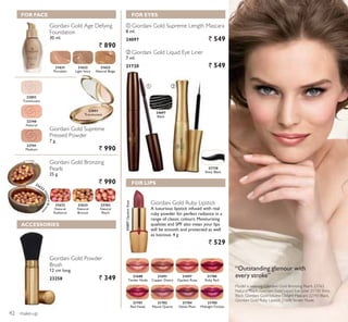 ባቢ
make-up
Giordani Gold Age Defying
Foundation
30 ml.
` 890
Giordani Gold Supreme
Pressed Powder
7 g.
` 990
Giordani Gold Powder
Brush
12 cm long.
23258 ` 349
21621
Porcelain
21622
Light Ivory
21623
Natural Beige
22851
Translucent
22740
Natural
22741
Medium
21688
Tender Nude
21702
Mauve Quartz
21691
Copper Desire
21704
Velvet Plum
21700
Ruby Red
21697
Opulent Rose
21701
Red Fatale
21705
Midnight Fuchsia
Giordani Gold Ruby Lipstick
A luxurious lipstick infused with real
ruby powder for perfect radiance in a
range of classic colours. Moisturising
qualities and SPF also mean your lips
will be smooth and protected as well
as luscious. 4 g
` 529
22851
Translucent
21697OpulentRose
ቢ Giordani Gold Supreme Length Mascara
8 ml.
24097 ` 549
21720
Shiny Black
ባ Giordani Gold Liquid Eye Liner
7 ml.
21720 ` 549
“Outstanding glamour with
every stroke”
Model is wearing: Giordani Gold Bronzing Pearls 23763
Natural Peach, Giordani Gold Liquid Eye Liner 21720 Shiny
Black, Giordani GoldVolume Delight Mascara 22743 Black,
Giordani Gold Ruby Lipstick 21688Tender Nude.
Giordani Gold Bronzing
Pearls
25 g.
` 990
21632
Natural
Radiance
21633
Natural
Bronze
23763
Natural
Peach
FOR FACE
ACCESSORIES
FOR EYES
FOR LIPS21633
N
aturalBronze
24097
Black
42
 
