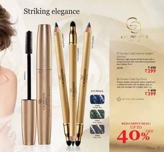 ባ
ቢ
LAST
TIME
make-up
Striking elegance
23439MossGreen
23440OnyxGrey
23438MidnightBlue
22743Black
40%
OFF
UP TO
RED CARPET DEAL!
ባ Giordani Gold Eye Pencil
Classic shades with great colour payoff and
a refined formula. Use to define eyes, or
with the smudger for a softer look. 1 g.
` 498
`399
ቢ Giordani Gold Volume Delight
Mascara
Premium high-volume bristle brush with a
unique formula that nourishes and pampers
your lashes. 8 ml.
22743 ` 498
`299
Last time in this catalogue
EYE PENCIL
23438
Midnight Blue
23439
Moss Green
23440
Onyx Grey
43
 