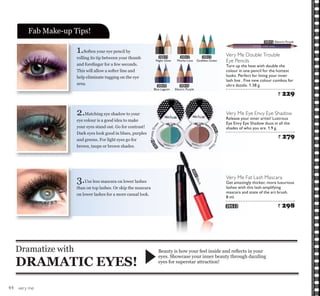 very me
1.Soften your eye pencil by
rolling its tip between your thumb
DQG IRUH¿QJHU IRU D IHZ VHFRQGV
This will allow a softer line and
help eliminate tugging on the eye
area.
2.Matching eye shadow to your
eye colour is a good idea to make
your eyes stand out. Go for contrast!
Dark eyes look good in blues, purples
and greens. For light eyes go for
brown, taupe or brown shades.
3.Use less mascara on lower lashes
than on top lashes. Or skip the mascara
on lower lashes for a more casual look.
%HDXW LV KRZ RXU IHHO LQVLGH DQG UHÀHFWV LQ RXU
eyes. Showcase your inner beauty through dazzling
eyes for superstar attraction!
Dramatize with
DRAMATIC EYES!
Fab Make-up Tips!
Very Me Fat Lash Mascara
Get amazingly thicker, more luxurious
lashes with this lash-amplifying
mascara and state of the art brush.
8 ml.
20533 ` 298
20422
Mocha Loca
20423
Goddess Green
20421
Night Glow
20424
Blue Lagoon
20425
Electric Purple
20345PrettyGree
n
20392CocoaGla
ze
20533Black
Very Me Eye Envy Eye Shadow
Release your inner artist! Lustrous
Eye Envy Eye Shadow duos in all the
shades of who you are. 1.9 g.
` 279
Very Me Double Trouble
Eye Pencils
Turn up the heat with double the
colour in one pencil for the hottest
looks. Perfect for lining your inner
lash line . Five new colour combos for
ultra dazzle. 1.38 g.
` 229
20425 Electric Purple
44
 