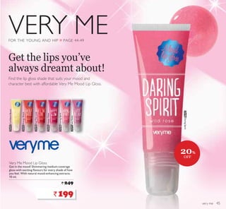VERY ME
very me
FOR THE YOUNG AND HIP Q PAGE 44-49
Very Me Mood Lip Gloss
Get in the mood! Shimmering medium-coverage
JORVV ZLWK H[FLWLQJ ÁDYRXUV IRU HYHU VKDGH RI KRZ
RX IHHO :LWK QDWXUDO PRRGHQKDQFLQJ H[WUDFWV
 PO
` 249
24592RQÀGHQW%RRVW
24593(QHUJ6KRFN
24594FeelTheLove
24595+DSS*ORZ
24596DaringSpirit
24597JustRelax
Find the lip gloss shade that suits your mood and
character best with affordable Very Me Mood Lip Gloss.
Get the lips you’ve
always dreamt about!
`199
24596DaringSpirit
20%
OFF
45
 