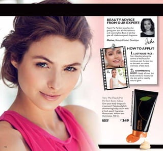 1.
2.
Very Me Peach Me
Perfect Body Glow
Give your body the peach
treatment! Fabulous lightly
shimmering body cream with
a fresh peach fragrance.
Moisturises, softens and
illuminates. 150 ml.
24267 ` 349
Mahsa, Beauty Product Developer
BEAUTYADVICE
FROM OUR EXPERT:
HOWTO APPLY?
1.LUSTROUS FACE :
Start blending along the
centre of the face and
continue past the jaw line
to the neck to create
evenness of skin tone.
2. SHIMMERING
BODY: Apply all over the
body evenly to moisturise
the skin with a healthy
natural glow.
Peach Me Perfect is perfect for
giving your skin a fresh radiance
and natural glow.Best of all,they
give off a delicious peach fragrance.
ILLUMINATINGBODYMOISTURISER
46
 