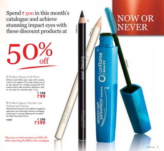 NOW OR
NEVER
ቢ
ባ
make-up
50off
%
23859Nude
Spend ` 500 in this month’s
catalogue and achieve
stunning impact eyes with
these discount products at
ቢ Oriflame Beauty Kohl Pencil
Enhance and define your eyes with creamy,
colour-rich eyeliner.The nude shade acts as
an eye opener for a bright, young look.The
intense black adds dramatic definition. Safe
to use even for sensitive eyes. 1.3 g.
` 198
`99
ባ Oriflame Beauty Wonder Lash
Waterproof Mascara
Waterproof mascara that defines, lengthens,
separates and volumises without smudging,
smearing or running. Flake-proof complex
for flake free lashes. 8 ml.
15027 ` 398
`199
23858Black
15027Black
*Buy any or both products at 50% off,
when spending Rs.500 in this catalogue.
5
 